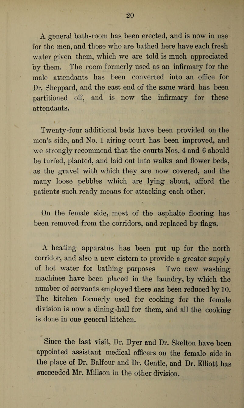 A general bath-room has been erected, and is now in use for the men, and those who are bathed here have each fresh water given them, which we are told is much appreciated by them. The room formerly used as an infirmary for the male attendants has been converted into an office for Dr. Sheppard, and the east end of the same ward has been partitioned off, and is now the infirmary for these attendants. I / Twenty-four additional beds have been provided on the men’s side, and No. 1 airing court has been improved, and we strongly recommend that the courts Nos. 4 and 6 should be turfed, planted, and laid out into walks and flower beds, as the gravel with which they are now covered, and the many loose pebbles which are lying about, afford the patients such ready means for attacking each other. < On the female side, most of the asphalte flooring has been removed from the corridors, and replaced by flags. A heating apparatus has been put up for the north corridor, and also a new cistern to provide a greater supply of hot water for bathing purposes Two new washing machines have been placed in the laundry, by which the number of servants employed there nas been reduced by 10. The kitchen formerly used for cooking for the female division is now a dining-hall for them, and all the cooking is done in one general kitchen. Since the last visit, Dr. Dyer and Dr. Skelton have been appointed assistant medical officers on the female side in the place of Dr. Balfour and Dr. Gentle, and Dr. Elliott has succeeded Mr. Millson in the other division.