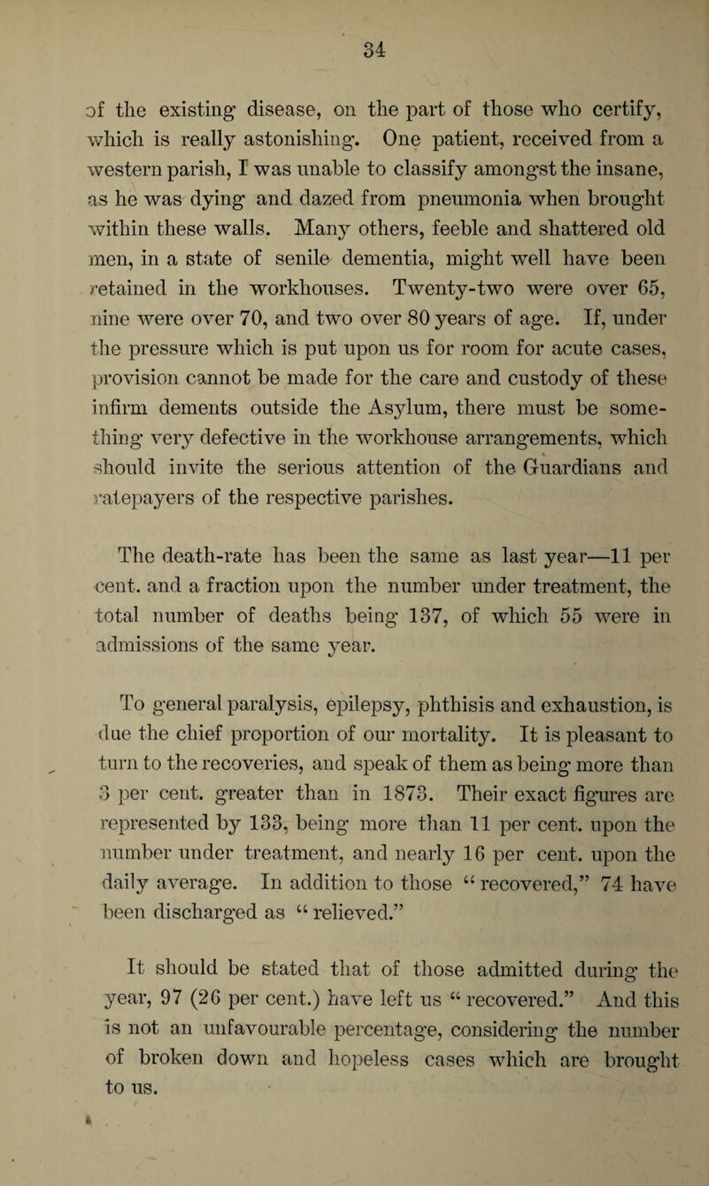 of the existing disease, on the part of those who certify, which is really astonishing*. One patient, received from a western parish, I was unable to classify amongst the insane, as he was dying and dazed from pneumonia when brought within these walls. Many others, feeble and shattered old men, in a state of senile dementia, might well have been retained in the workhouses. Twenty-two were over 65, nine were over 70, and two over 80 years of age. If, under the pressure which is put upon us for room for acute cases, provision cannot be made for the care and custody of these infirm dements outside the Asylum, there must be some¬ thing very defective in the workhouse arrangements, which should invite the serious attention of the Guardians and ratepayers of the respective parishes. The death-rate has been the same as last year—11 per cent, and a fraction upon the number under treatment, the total number of deaths being 137, of which 55 were in admissions of the same year. To general paralysis, epilepsy, phthisis and exhaustion, is due the chief proportion of our mortality. It is pleasant to turn to the recoveries, and speak of them as being more than 3 per cent, greater than in 1873. Their exact figures are represented by 133, being more than 11 per cent, upon the number under treatment, and nearly 16 per cent, upon the daily average. In addition to those “ recovered,” 74 have been discharged as u relieved.” It should be stated that of those admitted during the year, 97 (26 per cent.) have left us “ recovered.” And this is not an unfavourable percentage, considering the number of broken down and hopeless cases which are brought to us.