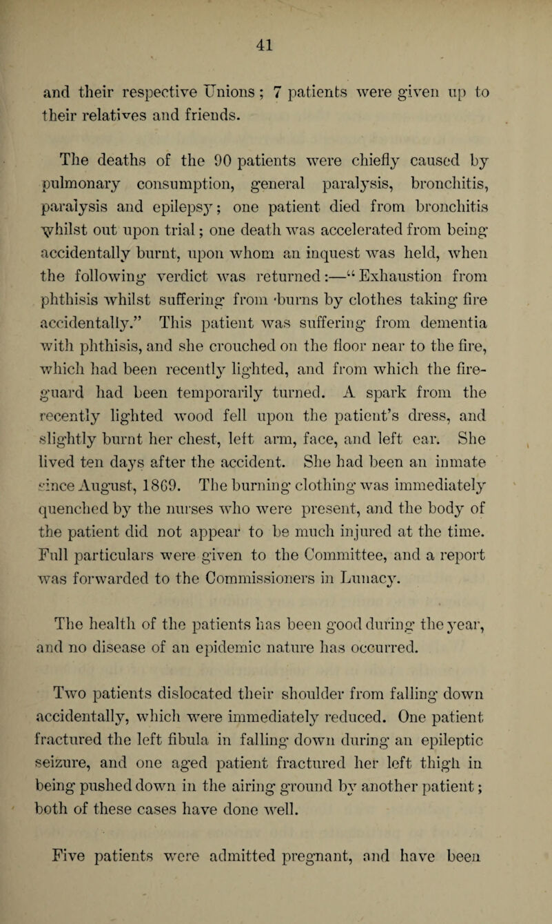 and their respective Unions; 7 patients were given up to their relatives and friends. The deaths of the 90 patients were chiefly caused by pulmonary consumption, general paralysis, bronchitis, paralysis and epilepsy; one patient died from bronchitis vhilst out upon trial; one death was accelerated from being accidentally burnt, upon whom an inquest was held, when the following verdict was returned:—“ Exhaustion from phthisis whilst suffering from 'burns by clothes taking fire accidentally.” This patient was suffering from dementia with phthisis, and she crouched on the floor near to the fire, which had been recently lighted, and from which the fire- guard had been temporarily turned. A spark from the recently lighted wood fell upon the patient’s dress, and slightly burnt her chest, left arm, face, and left ear. She lived ten days after the accident. She had been an inmate since August, 18G9. The burning clothing was immediately quenched by the nurses who were present, and the body of the patient did not appear to be much injured at the time. Full particulars were given to the Committee, and a report was forwarded to the Commissioners in Lunacy. The health of the patients has been good during the year, and no disease of an epidemic nature has occurred. Two patients dislocated their shoulder from falling down accidentally, which were immediately reduced. One patient fractured the left fibula in falling down during an epileptic seizure, and one aged patient fractured her left thigh in being pushed down in the airing ground by another patient; both of these cases have done well. Five patients were admitted pregnant, and have been