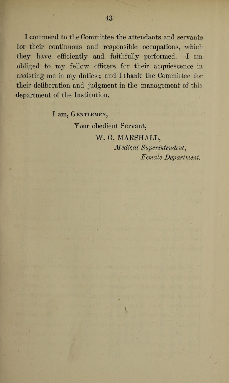 I commend to the Committee the attendants and servants for their continuous and responsible occupations, which they have efficiently and faithfully performed. I am obliged to my fellow officers for their acquiescence in assisting me in my duties; and I thank the Committee for their deliberation and judgment in the management of this department of the Institution. I am, Gentlemen, Your obedient Servant, W. G. MARSHALL, Medical Superintendent, Female Department.