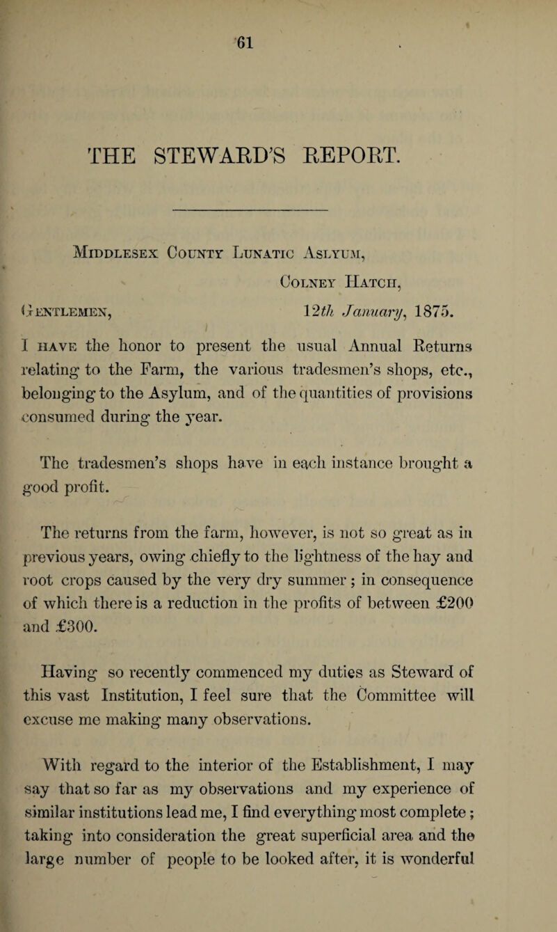 THE STEWARD'S REPORT. Middlesex County Lunatic Aslyum, Colney Hatch, Gentlemen, 12th January, 1875. I have the honor to present the usual Annual Returns relating to the Farm, the various tradesmen’s shops, etc., belonging to the Asylum, and of the quantities of provisions consumed during the year. The tradesmen’s shops have in each instance brought a good profit. The returns from the farm, however, is not so great as in previous years, owing chiefly to the lightness of the hay and root crops caused by the very dry summer; in consequence of which there is a reduction in the profits of between £200 and £300. Having so recently commenced my duties as Steward of this vast Institution, I feel sure that the Committee will excuse me making many observations. With regard to the interior of the Establishment, I may say that so far as my observations and my experience of similar institutions lead me, I find everything most complete; taking into consideration the great superficial area and the large number of people to be looked after, it is wonderful