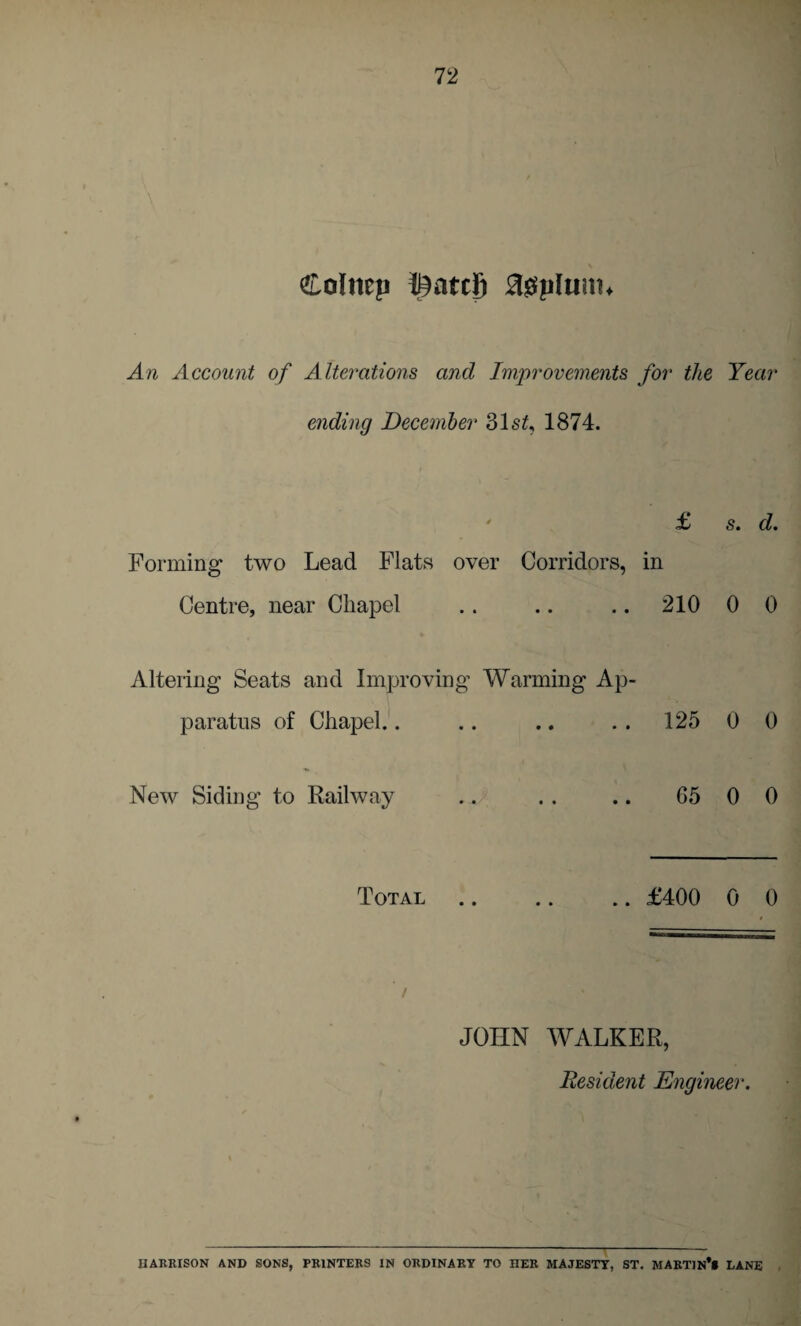 £olmp !£atc8 3$piunn An Account of Alterations and Improvements for the Year ending December 31s£, 1874. ' £ s. d. Forming two Lead Flats over Corridors, in Centre, near Chapel .. .. .. 210 0 0 Altering Seats and Improving Warming Ap¬ paratus of Chapel.. .. .. . . 125 0 0 New Siding to Railway .. .. .. 65 0 0 Total .. .. .. £400 0 0 JOHN WALKER, Resident Engineer. \ HARRISON AND SONS, PRINTERS IN ORDINARY TO HER MAJESTY, ST. MARTIN** LANE