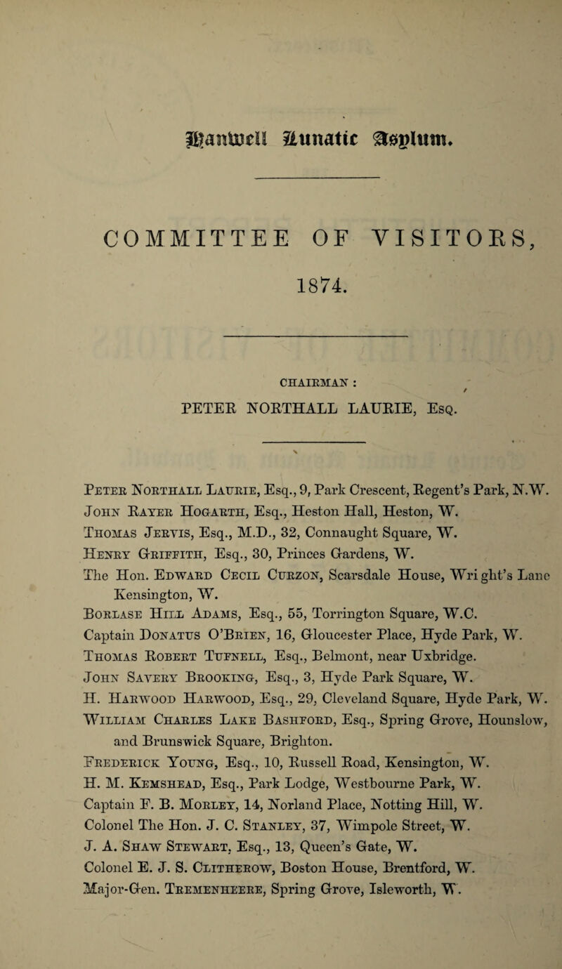 iftantuell aimatic aoylrnn. COMMITTEE OF VISITORS, 1874. CHAIRMAN : / PETEK NOBTHALL LAUBIE, Esq. \ Peter Northall Laurie, Esq., 9, Park Crescent, Begent’s Park, N.W. John Kayer Hogarth, Esq., Heston Hall, Heston, W. Thomas Jervis, Esq., M.D., 32, Connaught Square, W. Henry Grieeith, Esq., 30, Princes Gardens, W. Tlie Hon. Edward Cecil Curzon, Scarsdale House, Wri gilt’s Lane Kensington, W. Borlase Hill Adams, Esq., 55, Torrington Square, W.C. Captain Donatus O’Brien, 16, Gloucester Place, Hyde Park, W. Thomas Eobert Tufnell, Esq., Belmont, near Uxbridge. John Savery Brooking, Esq., 3, Hyde Park Square, W. II. Harwood Harwood, Esq., 29, Cleveland Square, Hyde Park, W. William Charles Lake Basiiford, Esq., Spring Grove, Hounslow, and Brunswick Square, Brighton. Frederick Young, Esq., 10, Bussell Eoad, Kensington, W. H. M. Kemshead, Esq., Park Lodge, Westbourne Park, W. Captain E. B. M'orley, 14, Norland Place, Notting Hill, W. Colonel The Hon. J. C. Stanley', 37, Wimpole Street, W. J. A. Shaw Stewart, Esq., 13, Queen’s Gate, W. Colonel E. J. S. Clitherow, Boston House, Brentford, W. Major-Gen. Tremenheere, Spring Grove, Isleworth, W.