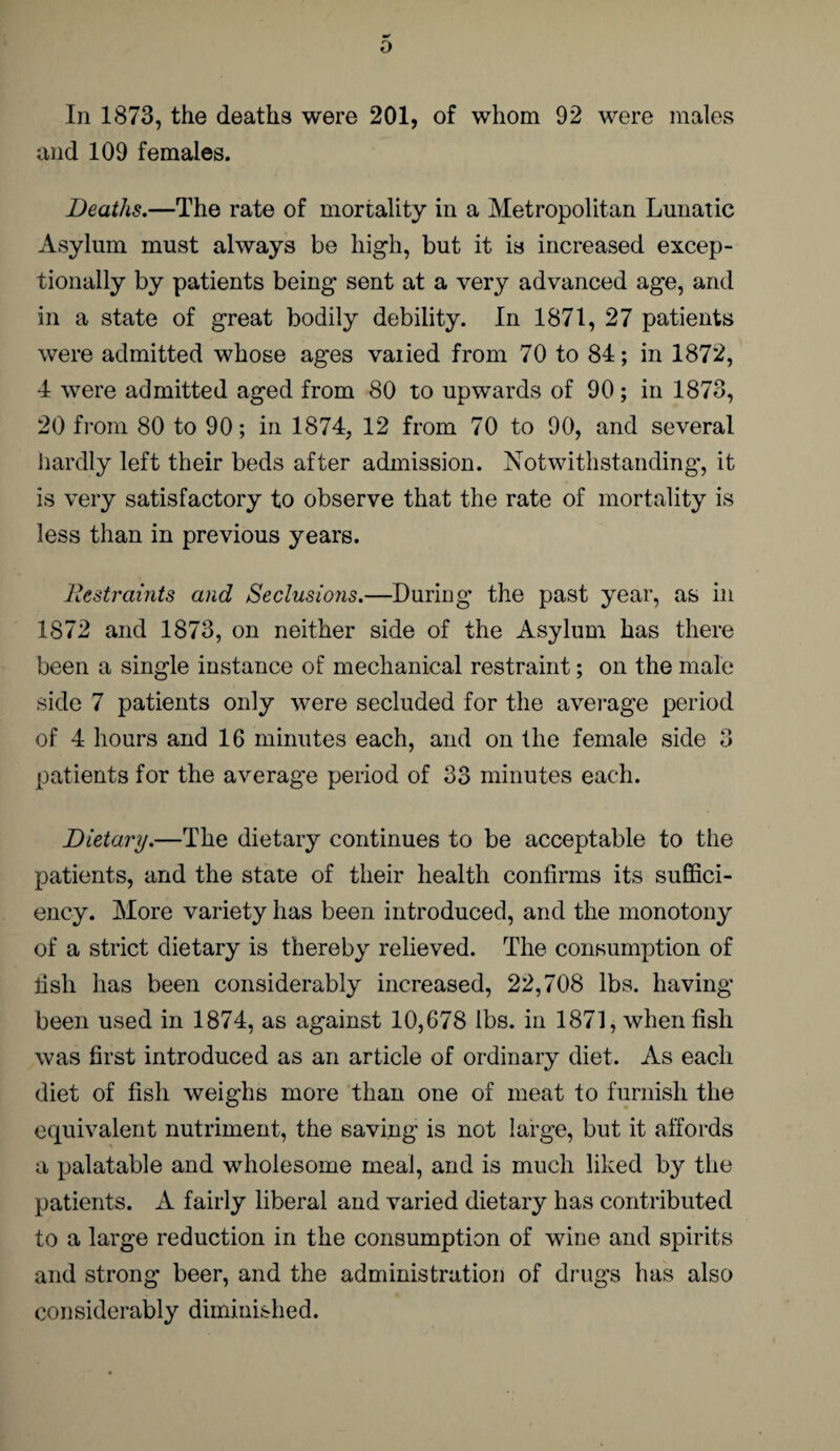 In 1873, the deaths were 201, of whom 92 were males and 109 females. Deaths.—The rate of mortality in a Metropolitan Lunatic Asylum must always be high, but it is increased excep¬ tionally by patients being sent at a very advanced age, and in a state of great bodily debility. In 1871, 27 patients were admitted whose ages vaiied from 70 to 84; in 1872, 4 were admitted aged from 80 to upwards of 90; in 1873, 20 from 80 to 90; in 1874, 12 from 70 to 90, and several hardly left their beds after admission. Notwithstanding, it is very satisfactory to observe that the rate of mortality is less than in previous years. Restraints and Seclusions.—During the past year, as in 1872 and 1873, on neither side of the Asylum has there been a single instance of mechanical restraint; on the male side 7 patients only were secluded for the average period of 4 hours and 16 minutes each, and on the female side 3 patients for the average period of 33 minutes each. Dietary.—The dietary continues to be acceptable to the patients, and the state of their health confirms its suffici¬ ency. More variety has been introduced, and the monotony of a strict dietary is thereby relieved. The consumption of fish has been considerably increased, 22,708 lbs. having been used in 1874, as against 10,678 lbs. in 1871, when fish was first introduced as an article of ordinary diet. As each diet of fish weighs more than one of meat to furnish the equivalent nutriment, the saving is not large, but it affords a palatable and wholesome meal, and is much liked by the patients. A fairly liberal and varied dietary has contributed to a large reduction in the consumption of wine and spirits and strong beer, and the administration of drugs has also considerably diminished.