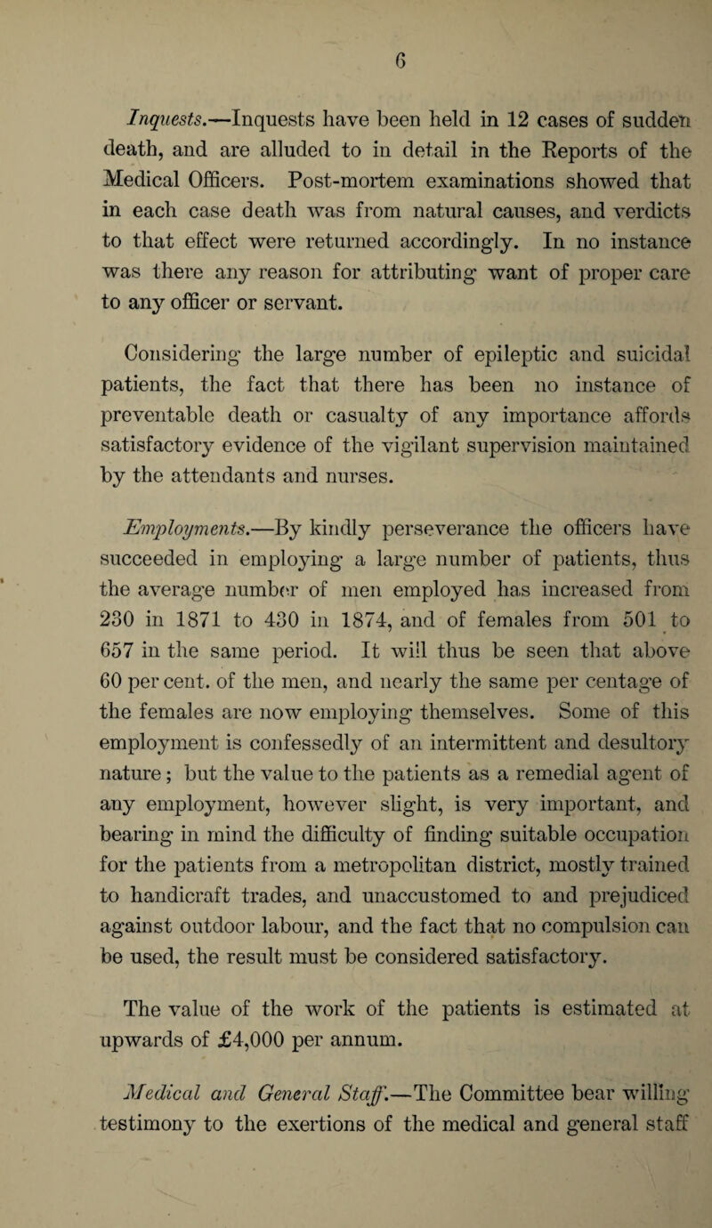 Inquests.—Inquests have been held in 12 cases of sudden death, and are alluded to in detail in the Reports of the Medical Officers. Post-mortem examinations showed that in each case death was from natural causes, and verdicts to that effect were returned accordingly. In no instance was there any reason for attributing want of proper care to any officer or servant. Considering the large number of epileptic and suicidal patients, the fact that there has been no instance of preventable death or casualty of any importance affords satisfactory evidence of the vigilant supervision maintained by the attendants and nurses. Employments.—By kindly perseverance the officers have succeeded in employing a large number of patients, thus the average number of men employed has increased from 230 in 1871 to 430 in 1874, and of females from 501 to 657 in the same period. It will thus be seen that above 60 per cent, of the men, and nearly the same per centag’e of the females are now employing themselves. Some of this employment is confessedly of an intermittent and desultory nature; but the value to the patients as a remedial agent of any employment, however slight, is very important, and bearing in mind the difficulty of finding suitable occupation for the patients from a metropolitan district, mostly trained to handicraft trades, and unaccustomed to and prejudiced against outdoor labour, and the fact that no compulsion can be used, the result must be considered satisfactory. The value of the work of the patients is estimated at upwards of £4,000 per annum. Medical and General Staff.—The Committee bear willing testimony to the exertions of the medical and general staff