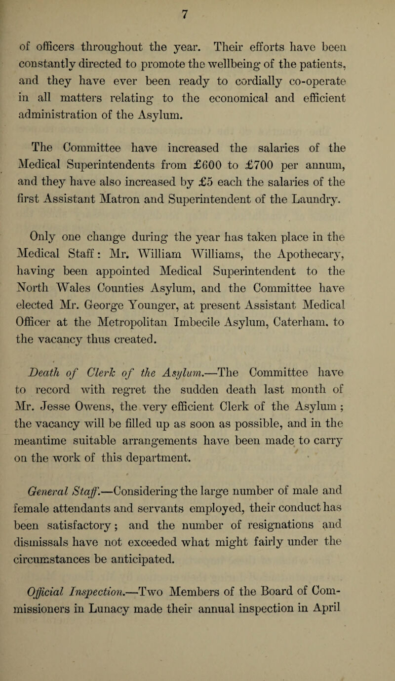 of officers throughout the year. Their efforts have been constantly directed to promote the wellbeing of the patients, and they have ever been ready to cordially co-operate in all matters relating to the economical and efficient administration of the Asylum. The Committee have increased the salaries of the Medical Superintendents from £600 to £700 per annum, and they have also increased by £5 each the salaries of the first Assistant Matron and Superintendent of the Laundry. Only one change during the year has taken place in the Medical Staff: Mr. William Williams, the Apothecary, having been appointed Medical Superintendent to the North Wales Counties Asylum, and the Committee have elected Mr. Gfeorge Younger, at present Assistant Medical Officer at the Metropolitan Imbecile Asylum, Caterham. to the vacancy thus created. * . Death of Clerk of the Asylum.—The Committee have to record with regret the sudden death last month of Mr. Jesse Owens, the very efficient Clerk of the Asylum ; the vacancy will be filled up as soon as possible, and in the meantime suitable arrangements have been made to carry on the work of this department. General Staff.—Considering the large number of male and female attendants and servants employed, their conduct has been satisfactory; and the number of resignations and dismissals have not exceeded what might fairly under the circumstances be anticipated. Official Inspection.—Two Members of the Board of Com¬ missioners in Lunacy made their annual inspection in April