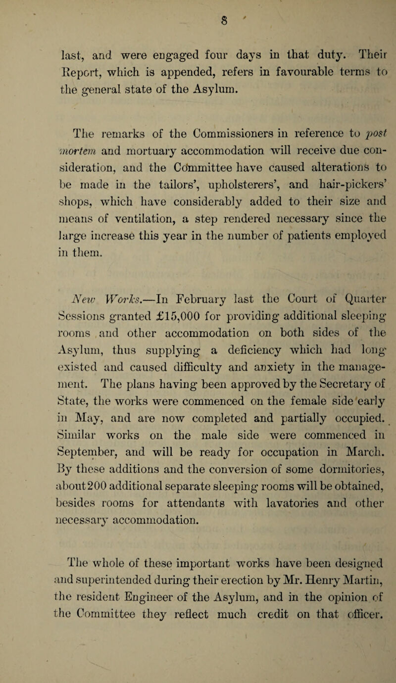 last, and were engaged four days in that duty. Their Report, which is appended, refers in favourable terms to the general state of the Asylum. The remarks of the Commissioners in reference to post mortem and mortuary accommodation will receive due con¬ sideration, and the Cdmmittee have caused alterations to be made in the tailors’, upholsterers’, and hair-pickers’ shops, which have considerably added to their size and means of ventilation, a step rendered necessary since the large increase this year in the number of patients employed in them. New Works.—In February last the Court of Quarter Sessions granted £15,000 for providing additional sleeping rooms and other accommodation on both sides of the Asylum, thus supplying a deficiency which had long' existed and caused difficulty and anxiety in the manage¬ ment. The plans having been approved by the Secretary of State, the works were commenced on the female side early in May, and are now completed and partially occupied. Similar works on the male side were commenced in September, and will be ready for occupation in March. By these additions and the conversion of some dormitories, about 200 additional separate sleeping rooms will be obtained, besides rooms for attendants with lavatories and other necessary accommodation. The whole of these important works have been designed and superintended during their erection by Mr. Henry Martin, the resident Engineer of the Asylum, and in the opinion of the Committee they reflect much credit on that officer.