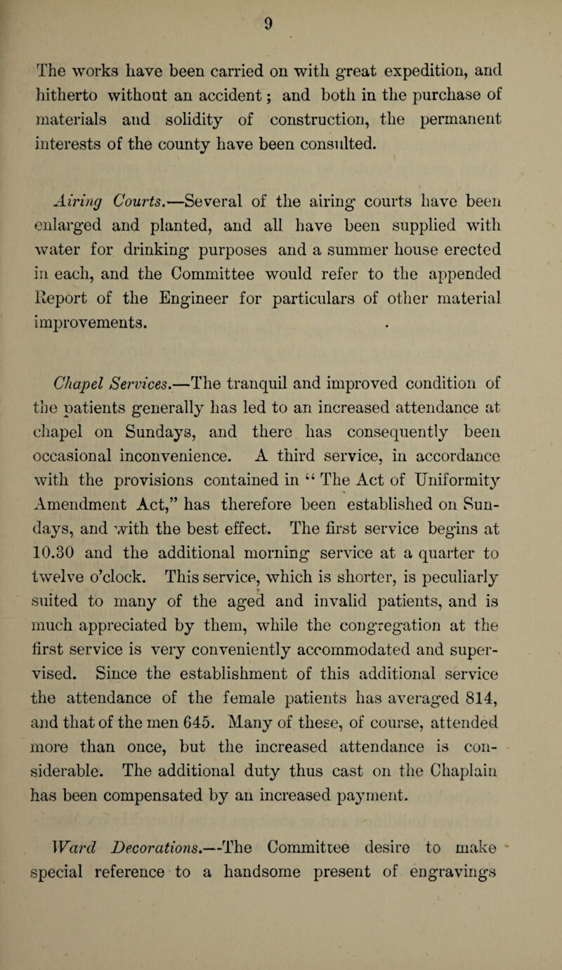 The works have been carried on with great expedition, and hitherto without an accident; and both in the purchase of materials and solidity of construction, the permanent interests of the county have been consulted. Airing Courts.—Several of the airing’ courts have been enlarged and planted, and all have been supplied with water for drinking purposes and a summer house erected in each, and the Committee would refer to the appended Report of the Engineer for particulars of other material improvements. Chapel Services.—The tranquil and improved condition of the patients generally has led to an increased attendance at chapel on Sundays, and there has consequently been occasional inconvenience. A third service, in accordance with the provisions contained in u The Act of Uniformity Amendment Act,” has therefore been established on Sun¬ days, and with the best effect. The first service begins at 10.30 and the additional morning service at a quarter to twelve o’clock. This service, which is shorter, is peculiarly % suited to many of the aged and invalid patients, and is much appreciated by them, while the congregation at the first service is very conveniently accommodated and super¬ vised. Since the establishment of this additional service the attendance of the female patients has averaged 814, and that of the men 645. Many of these, of course, attended more than once, but the increased attendance is con¬ siderable. The additional duty thus cast on the Chaplain has been compensated by an increased payment. Ward Decorations.—The Committee desire to make special reference to a handsome present of engravings