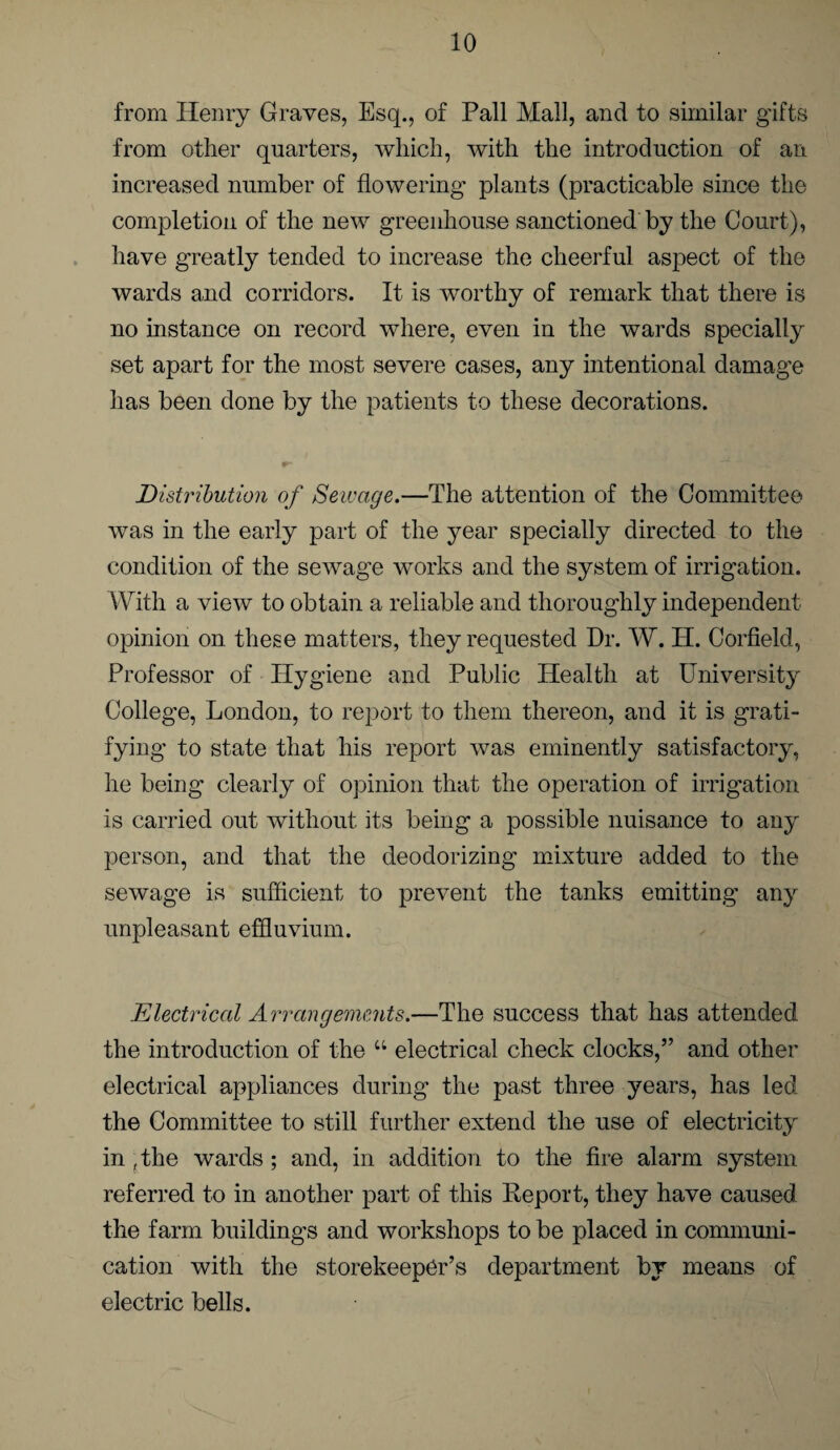 from Henry Graves, Esq., of Pall Mall, and to similar gifts from other quarters, which, with the introduction of an increased number of flowering plants (practicable since the completion of the new greenhouse sanctioned by the Court), have greatly tended to increase the cheerful aspect of the wards and corridors. It is worthy of remark that there is no instance on record where, even in the wards specially set apart for the most severe cases, any intentional damage has been done by the patients to these decorations. Distribution of Sewage.—The attention of the Committee was in the early part of the year specially directed to the condition of the sewage works and the system of irrigation. With a view to obtain a reliable and thoroughly independent opinion on. these matters, they requested Dr. W. H. Corfield, Professor of Hygiene and Public Health at University College, London, to report to them thereon, and it is grati¬ fying to state that his report was eminently satisfactory, he being clearly of opinion that the operation of irrigation is carried out without its being a possible nuisance to any person, and that the deodorizing mixture added to the sewage is sufficient to prevent the tanks emitting any unpleasant effluvium. Electrical Arrangements.—The success that has attended the introduction of the 44 electrical check clocks,” and other electrical appliances during the past three years, has led the Committee to still further extend the use of electricity in ,the wards ; and, in addition to the fire alarm system referred to in another part of this Report, they have caused the farm buildings and workshops to be placed in communi¬ cation with the storekeeper’s department by means of electric bells.