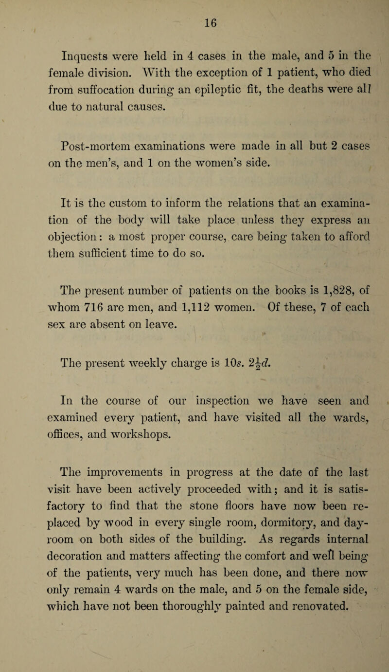 Inquests were held in 4 cases in the male, and 5 in the female division. With the exception of 1 patient, who died from suffocation during an epileptic fit, the deaths were all due to natural causes. Post-mortem examinations were made in all but 2 cases on the men’s, and 1 on the women’s side. It is the custom to inform the relations that an examina¬ tion of the body will take place unless they express an objection: a most proper course, care being taken to afford them sufficient time to do so. The present number of patients on the books is 1,828, of whom 716 are men, and 1,112 women. Of these, 7 of each sex are absent on leave. The present weekly charge is 10s. 2^d. In the course of our inspection we have seen and examined every patient, and have visited all the wards, offices, and workshops. The improvements in progress at the date of the last visit have been actively proceeded with; and it is satis¬ factory to find that the stone floors have now been re¬ placed by wood in every single room, dormitory, and day- room on both sides of the building. As regards internal decoration and matters affecting the comfort and well being of the patients, very much has been done, and there now only remain 4 wards on the male, and 5 on the female side, which have not been thoroughly painted and renovated.