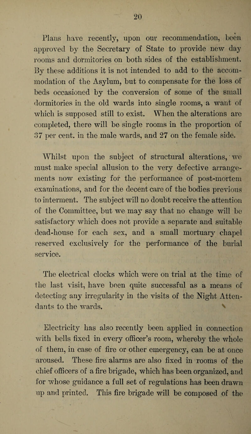 « Plans have recently, upon ouv recommendation, been approved by the Secretary of State to provide new day rooms and dormitories on both sides of the establishment. By these additions it is not intended to add to the accom¬ modation of the Asylum, but to compensate for the loss of beds occasioned by the conversion of some of the small dormitories in the old wards into single rooms, a want of which is supposed still to exist. When the alterations are completed, there will be single rooms in the proportion of 37 per cent, in the male wards, and 27 on the female side. Whilst upon the subject of structural alterations, we must make special allusion to the very defective arrange¬ ments now existing for the performance of post-mortem examinations, and for the decent care of the bodies previous to interment. The subject will no doubt receive the attention of the Committee, but we may say that no change will be satisfactory which does not provide a separate and suitable dead-house for each sex, and a small mortuary chapel reserved exclusively for the performance of the burial service. The electrical clocks which were; on trial at the time of the last visit, have been quite successful as a means of detecting any irregularity in the visits of the Night Atten¬ dants to the wards. Electricity has also recently been applied in connection with bells fixed in every officer’s room, whereby the whole of them, in case of fire or other emergency, can be at once aroused. These fire alarms are also fixed in rooms of the chief officers of a fire brigade, which has been organized, and for ivhose guidance a full set of regulations has been drawn up and printed. This fire brigade will be composed of the