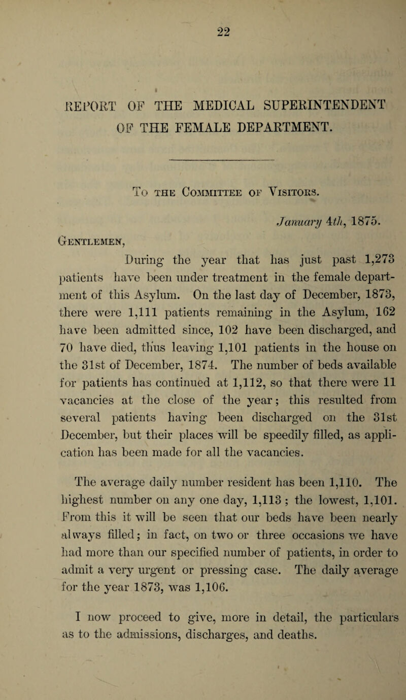 REPORT OF THE MEDICAL SUPERINTENDENT OF THE FEMALE DEPARTMENT. To the Committee of Visitors. Gentlemen, January 4th, 1875. During the year that has just past 1,273 patients have been under treatment in the female depart¬ ment of this Asylum. On the last day of December, 1873, there were 1,111 patients remaining in the Asylum, 162 have been admitted since, 102 have been discharged, and 70 have died, thus leaving 1,101 patients in the house on the 31st of December, 1874. The number of beds available for patients has continued at 1,112, so that there were 11 vacancies at the close of the year; this resulted from several patients having been discharged on the 31st December, but their places will be speedily filled, as appli¬ cation has been made for all the vacancies. The average daily number resident has been 1,110. The highest number on any one day, 1,113 ; the lowest, 1,101. From this it will be seen that our beds have been nearly always filled; in fact, on two or three occasions we have had more than our specified number of patients, in order to admit a very urgent or pressing case. The daily average for the year 1873, was 1,106. I now proceed to give, more in detail, the particulars as to the admissions, discharges, and deaths.