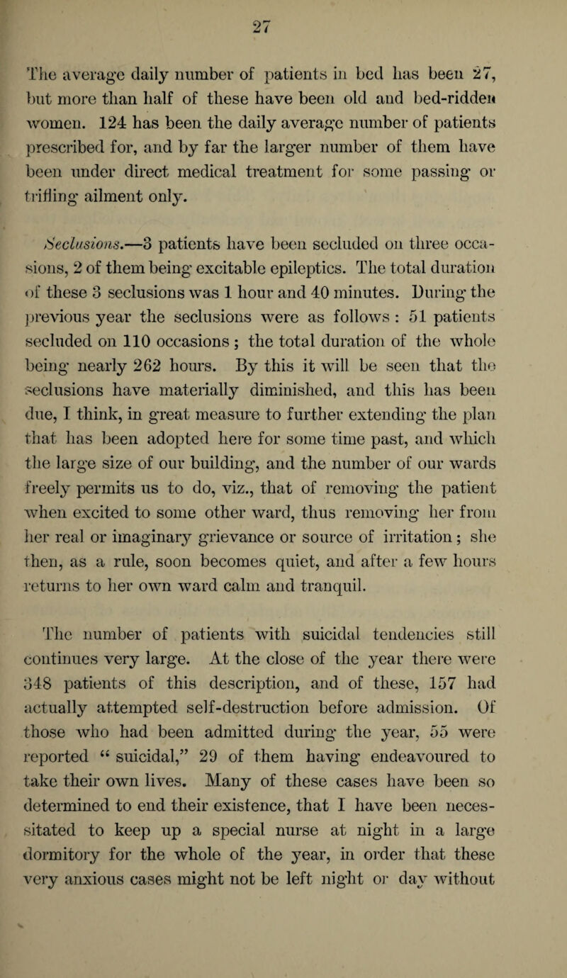 The average daily number of patients in bed lias been 27, but more than half of these have been old and bed-ridden women. 124 has been the daily average number of patients prescribed for, and by far the larger number of them have been under direct medical treatment for some passing or trifling ailment only. Seclusions.—3 patients have been secluded on three occa¬ sions, 2 of them being excitable epileptics. The total duration of these 3 seclusions was 1 hour and 40 minutes. During the previous year the seclusions were as follows : 51 patients secluded on 110 occasions ; the total duration of the whole being nearly 262 hours. By this it will be seen that the seclusions have materially diminished, and this has been due, I think, in great measure to further extending the plan that has been adopted here for some time past, and which the large size of our building, and the number of our wards freely permits us to do, viz., that of removing the patient when excited to some other ward, thus removing her from her real or imaginary grievance or source of irritation; she then, as a rule, soon becomes quiet, and after a few hours returns to her own ward calm and tranquil. The number of patients with suicidal tendencies still continues very large. At the close of the year there were 348 patients of this description, and of these, 157 had actually attempted self-destruction before admission. Of those who had been admitted during the year, 55 were reported “ suicidal,” 29 of them having endeavoured to take their own lives. Many of these cases have been so determined to end their existence, that I have been neces¬ sitated to keep up a special nurse at night in a large dormitory for the whole of the year, in order that these very anxious cases might not be left night or day without