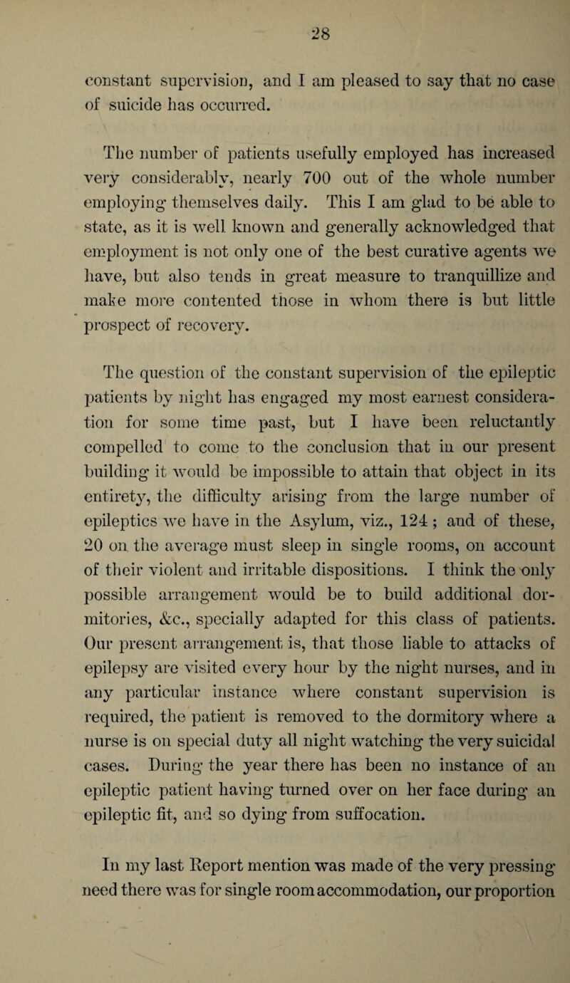 constant supervision, and I am pleased to say that no case of suicide has occurred. The number of patients usefully employed has increased very considerably, nearly 700 out of the whole number employing themselves daily. This I am glad to be able to state, as it is well, known and generally acknowledged that employment is not only one of the best curative agents we have, but also tends in great measure to tranquillize and make more contented those in whom there is but little prospect of recovery. The question of the constant supervision of the epileptic patients by night has engaged my most earnest considera¬ tion for some time past, but I have been reluctantly compelled to come to the conclusion that in our present building it would be impossible to attain that object in its entirety, the difficulty arising from the large number of epileptics we have in the Asylum, viz., 124; and of these, 20 on the average must sleep in single rooms, on account of their violent and irritable dispositions. I think the only possible arrangement would be to build additional dor¬ mitories, &c., specially adapted for this class of patients. Our present arrangement- is, that those liable to attacks of epilepsy are visited every hour by the night nurses, and in any particular instance where constant supervision is required, the patient is removed to the dormitory where a nurse is on special duty all night watching the very suicidal cases. During the year there has been no instance of an epileptic patient having turned over on her face during an epileptic fit, and so dying from suffocation. In my last Deport mention was made of the very pressing need there was for single room accommodation, our proportion