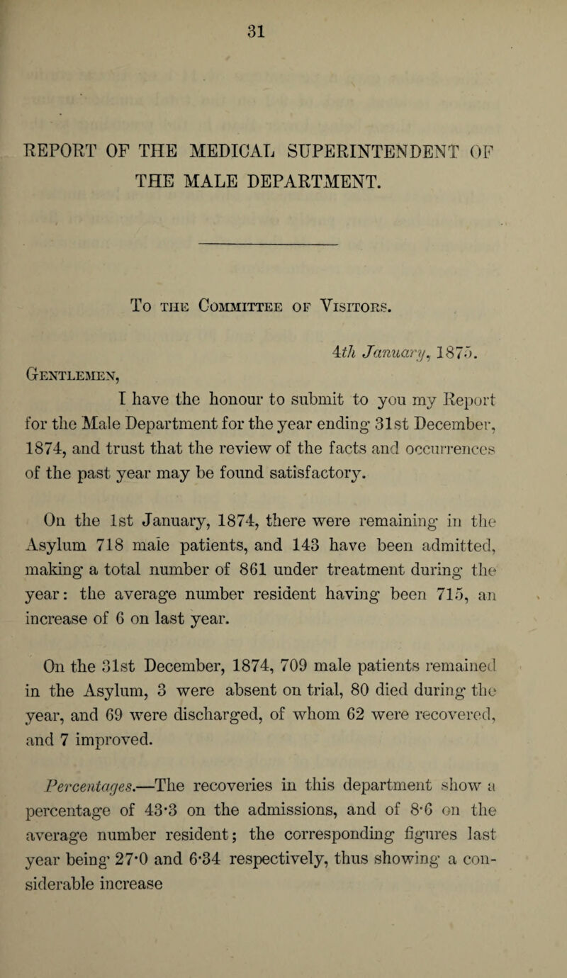 REPORT OF THE MEDICAL SUPERINTENDENT OF THE MALE DEPARTMENT. To the Committee of Visitors. Ath January, 1875. Gentlemen, I have the honour to submit to you my Report for the Male Department for the year ending 31st December, 1874, and trust that the review of the facts and occurrences of the past year may be found satisfactoiy. On the 1st January, 1874, there were remaining in the Asylum 718 male patients, and 143 have been admitted, making a total number of 861 under treatment during the year: the average number resident having been 715, an increase of 6 on last year. On the 31st December, 1874, 709 male patients remained in the Asylum, 3 were absent on trial, 80 died during the year, and 69 were discharged, of whom 62 were recovered, and 7 improved. Percentages.—The recoveries in this department show a percentage of 43*3 on the admissions, and of 8'6 on the average number resident; the corresponding figures last year being* 27’0 and 6-34 respectively, thus showing a con¬ siderable increase