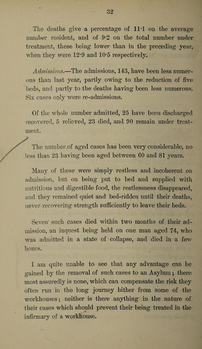 The deaths give a percentage of 11-1 on the average number resident, and of 9-2 on the total number under treatment, these being lower than in the preceding year, when they were 12’9 and 10*5 respectively. Admissions.—The admissions, 143, have been less numer¬ ous than last year, partly owing to the reduction of five beds, and partly to the deaths having been less numerous. Six cases only were re-admissions. Of the whole number admitted, 25 have been discharged recovered, 5 relieved, 23 died, and 90 remain under treat¬ ment. The number of aged cases has been very considerable, no less than 23 having been aged between 60 and 81 years. Many of these were simply restless and incoherent on admission, but on being put to bed and supplied with nutritious and digestible food, the restlessness disappeared, and they remained quiet and bed-ridden until their deaths, never recovering strength sufficiently to leave their beds. Seven such cases died within two months of their ad¬ mission, an inquest being held on one man aged 74, who was admitted in a state of collapse, and died in a few hours. I am quite unable to see that any advantage can be gained by the removal of such cases to an Asylum; there most assuredly is none, which can compensate the risk they often run in the long journey hither from some of the workhouses; neither is there anything in the nature of their cases which should prevent their being treated in the infirmary of a workhouse.