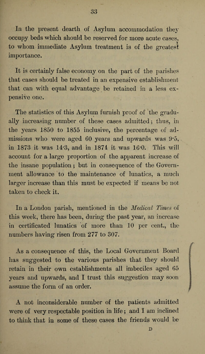 In the present dearth of Asylum accommodation they occupy beds which should be reserved for more acute cases, to whom immediate Asylum treatment is of the greatest importance. It is certainly false economy on the part of the parishes that cases should be treated in an expensive establishment that can with equal advantage be retained in a less ex¬ pensive one. The statistics of this Asylum furnish proof of the gradu¬ ally increasing number of these cases admitted; thus, in the years 1850 to 1855 inclusive, the percentage of ad¬ missions who were aged 60 years and upwards was 0*5, in 1873 it was 14*3, and in 1871 it was 16*0. This will account for a large proportion of the apparent increase of the insane population; but in consequence of the Govern¬ ment allowance to the maintenance of lunatics, a much larger increase than this must be expected if means be not taken to check it. In a London parish, mentioned in the Medical Times of this week, there has been, during the past year, an increase in certificated lunatics of more than 10 per cent., the numbers having risen from 277 to 307. As a consequence of this, the Local Government Board has suggested to the various parishes that they should retain in their own establishments all imbeciles aged 65 years and upwards, and I trust this suggestion may soon assume the form of an order. A not inconsiderable number of the patients admitted were of very respectable position in life; and I am inclined to think that in some of these cases the friends would be