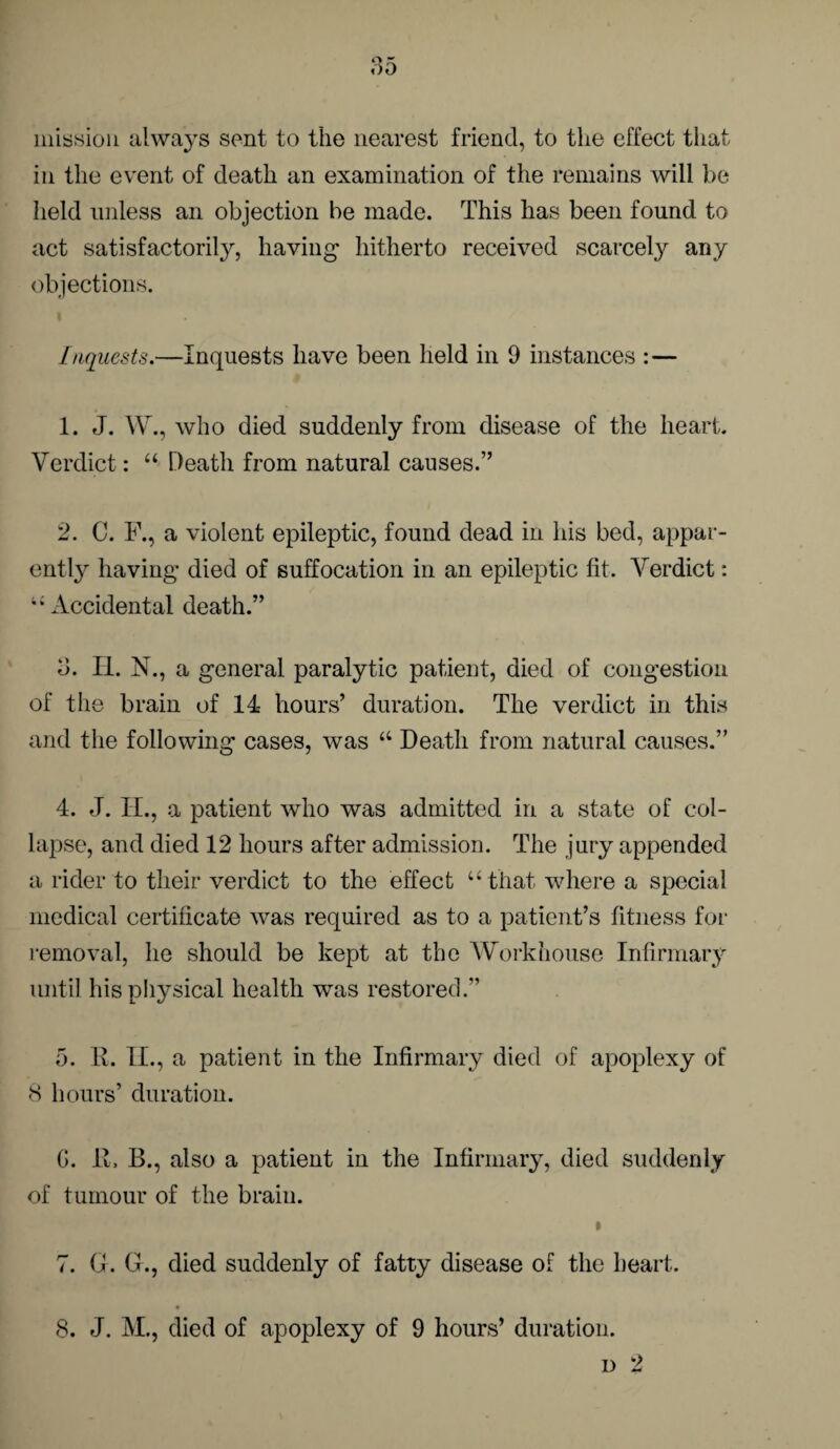 mission alwa}rs sent to the nearest friend, to the effect that in the event of death an examination of the remains will be held unless an objection be made. This has been found to act satisfactorily, having hitherto received scarcely any objections. Inquests.—Inquests have been held in 9 instances : — 1. J. W., who died suddenly from disease of the heart. Verdict: “ Death from natural causes.” 2. C. F., a violent epileptic, found dead in his bed, appar¬ ently having died of suffocation in an epileptic fit. Verdict: ” Accidental death.” 3. H. N., a general paralytic patient, died of congestion of the brain of 14 hours’ duration. The verdict in this and the following cases, was “ Death from natural causes.” 4. J. IT., a patient who was admitted in a state of col¬ lapse, and died 12 hours after admission. The jury appended a rider to their verdict to the effect “that where a special medical certificate was required as to a patient’s fitness for removal, he should be kept at the Workhouse Infirmary until his physical health was restored.” 5. E. II., a patient in the Infirmary died of apoplexy of 8 hours’ duration. C. E. B., also a patient in the Infirmary, died suddenly of tumour of the brain. » 7. G. (I., died suddenly of fatty disease of the heart. 8. J. M., died of apoplexy of 9 hours’ duration. d 2