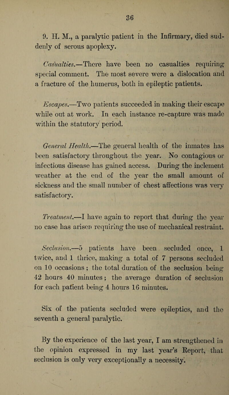 9. II. M., a paralytic patient in the Infirmary, died sud¬ denly of serous apoplexy. Casualties.—There have been no casualties requiring special comment. The most severe were a dislocation and a fracture of the humerus, both in epileptic patients. Escapes.—Two patients succeeded in making their escape while out at work. In each instance re-capture was made within the statutory period. General Health.—The general health of the inmates has been satisfactory throughout the year. No contagious or infectious disease has gained access. During the inclement weather at the end of the year the small amount of sickness and the small number of chest affections was very satisfactory. Treatment.—I have again to report that during the year no case has arisen requiring the use of mechanical restraint. Seclusion.—5 patients have been secluded once, 1 twice, and 1 thrice, making a total of 7 persons secluded on 10 occasions; the total duration of the seclusion being 42 hours 40 minutes; the average duration of seclusion for each patient being 4 hours 16 minutes. Six of the patients secluded were epileptics, and the seventh a general paralytic. By the experience of the last year, I am strengthened in the opinion expressed in my last year’s Report, that seclusion is only very exceptionally a necessity.