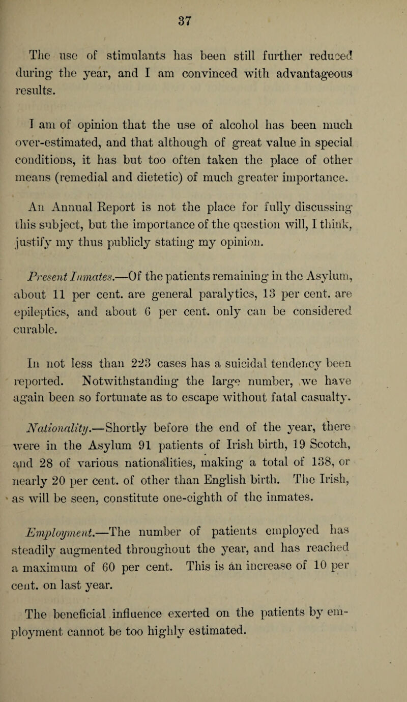 The use of stimulants has been still further reduced during the year, and I am convinced with advantageous results. I am of opinion that the use of alcohol has been much over-estimated, and that although of great value in special conditions, it has but too often taken the place of other means (remedial and dietetic) of much greater importance. Au Annual Report is not the place for fully discussing this subject, but the importance of the question will, I think, justify my thus publicly stating my opinion. Present Inmates.—Of the patients remaining in the Asylum, about 11 per cent, are general paralytics, 13 per cent, are epileptics, and about G per cent, only can be considered curable. In not less than 223 cases has a suicidal tendenev been reported. Notwithstanding the large number, we have again been so fortunate as to escape without fatal casualty. Nationality.—Shortly before the end of the year, there were in the Asylum 91 patients of Irish birth, 19 Scotch, and 28 of various nationalities, making a total of 138, or nearly 20 per cent, of other than English birth. The Irish, ' as will be seen, constitute one-eighth of the inmates. Employment.—The number of patients employed has steadily augmented throughout the year, and has reached a maximum of 60 per cent. This is an increase of 10 per cent, on last year. The beneficial influence exerted on the patients b}r em¬ ployment cannot be too highly estimated.