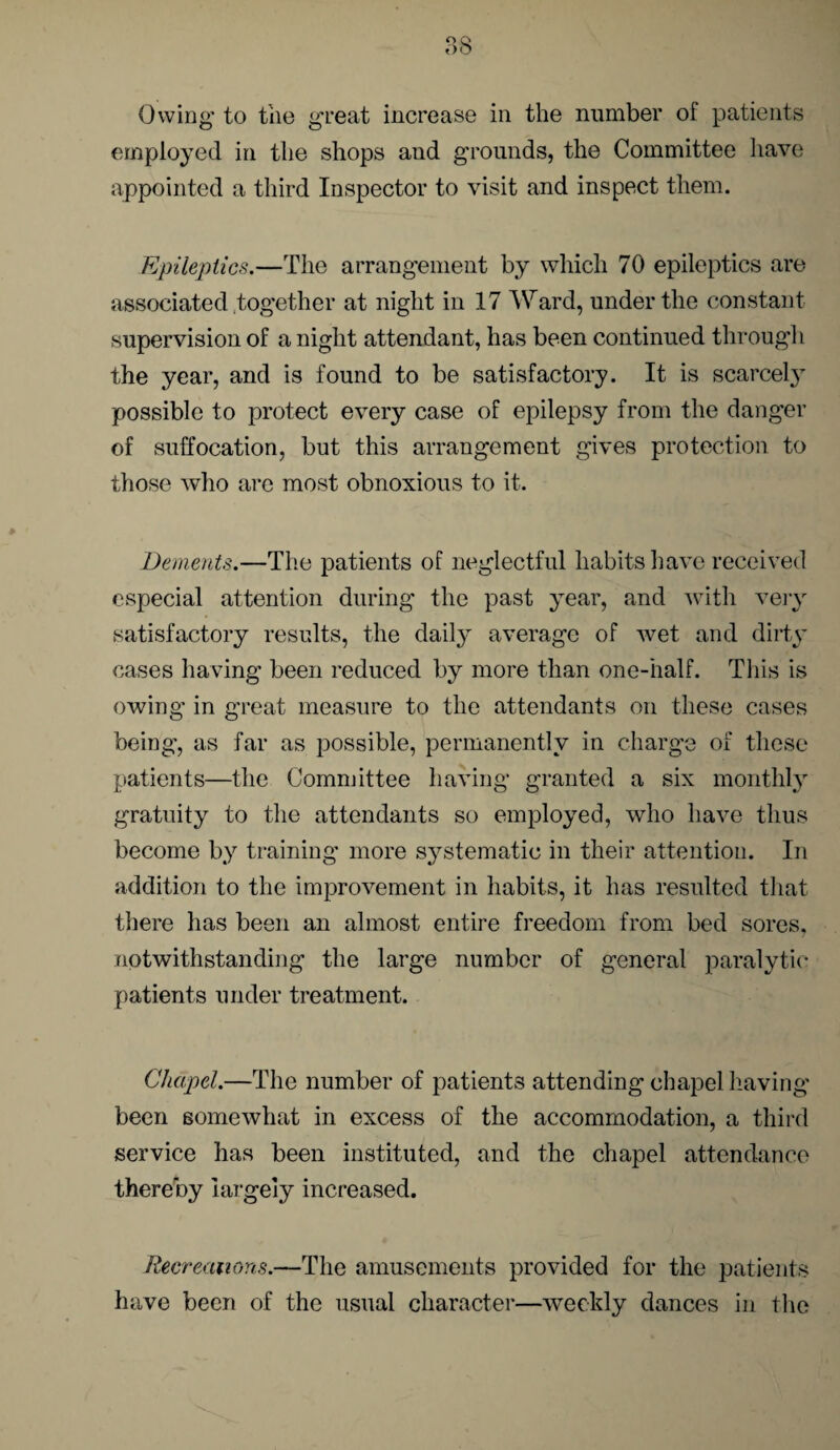 Owing to the great increase in the number oi patients employed in the shops and grounds, the Committee have appointed a third Inspector to visit and inspect them. Epileptics.—The arrangement by which 70 epileptics are associated together at night in 17 Ward, under the constant supervision of a night attendant, has been continued through the year, and is found to be satisfactory. It is scarcely possible to protect every case of epilepsy from the danger of suffocation, but this arrangement gives protection to those who are most obnoxious to it. Dements.—The patients of neglectful habits have received especial attention during the past year, and with very satisfactory results, the daily average of wet and dirty cases having been reduced by more than one-half. This is owing in great measure to the attendants on these cases being, as far as possible, permanently in charge of these patients—the Committee having granted a six monthly gratuity to the attendants so employed, who have thus become by training more systematic in their attention. In addition to the improvement in habits, it has resulted that there has been an almost entire freedom from bed sores, notwithstanding the large number of general paralytic patients under treatment. Chapel.—The number of patients attending chapel having been somewhat in excess of the accommodation, a third service has been instituted, and the chapel attendance thereby largely increased. Recreations.—The amusements provided for the patients have been of the usual character—weekly dances in the