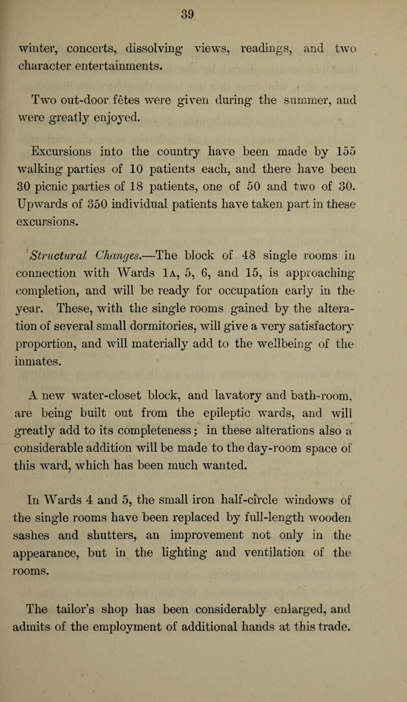 winter, concerts, dissolving views, readings, and two character entertainments. Two out-door fetes were given during the summer, and were greatly enjoyed. Excursions into the country have been made by 155 walking parties of 10 patients each, and there have been 30 picnic parties of 18 patients, one of 50 and two of 30. Upwards of 350 individual patients have taken part in these excursions. Structural Changes.—The block of 48 single rooms in connection with Wards Ia, 5, 6, and 15, is approaching completion, and will be ready for occupation early in the year. These, with the single rooms gained by the altera¬ tion of several small dormitories, will give a very satisfactory proportion, and will materially add to the wellbeing of the inmates. A new water-closet block, and lavatory and bath-room, are being built out from the epileptic wards, and will % * greatly add to its completeness; in these alterations also a considerable addition will be made to the day-room space of this ward, which has been much wanted. In Wards 4 and 5, the small iron half-circle windows of the single rooms have been replaced by full-length wooden sashes and shutters, an improvement not only in the appearance, but in the lighting and ventilation of the rooms. The tailor’s shop has been considerably enlarged, and admits of the employment of additional hands at this trade.