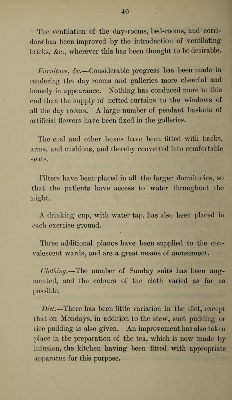 The ventilation of the day-rooms, bed-rooms, and corri¬ dors' has been improved by the introduction of ventilating bricks, &c., wherever this has been thought to be desirable. Furniture, Qc.—Considerable progress has been made in rendering the day rooms and galleries more cheerful and homely in appearance. Nothing has conduced more to this end than the supply of netted curtains to the windows of all the day rooms. A large number of pendant baskets of artificial flowers have been fixed in the galleries. The coal and other boxes have been fitted with backs, arms, and cushions, and thereby converted into comfortable seats. Filters have been placed in all the larger dormitories, so that the patients have access to water throughout the night. A drinking cup, with water tap, has also been placed in each exercise ground. Three additional pianos have been supplied to the con¬ valescent wards, and are a great means of amusement. Clothing.—The number of Sunday suits has been aug¬ mented, and the colours of the cloth varied as far as possible. Diet.—There has been little variation in the diet, except that on Mondays, in addition to the stew, suet pudding or rice pudding is also given. An improvement has also taken place in the preparation of the tea, which is now made by infusion, the kitchen having been fitted with appropriate apparatus for this purpose.