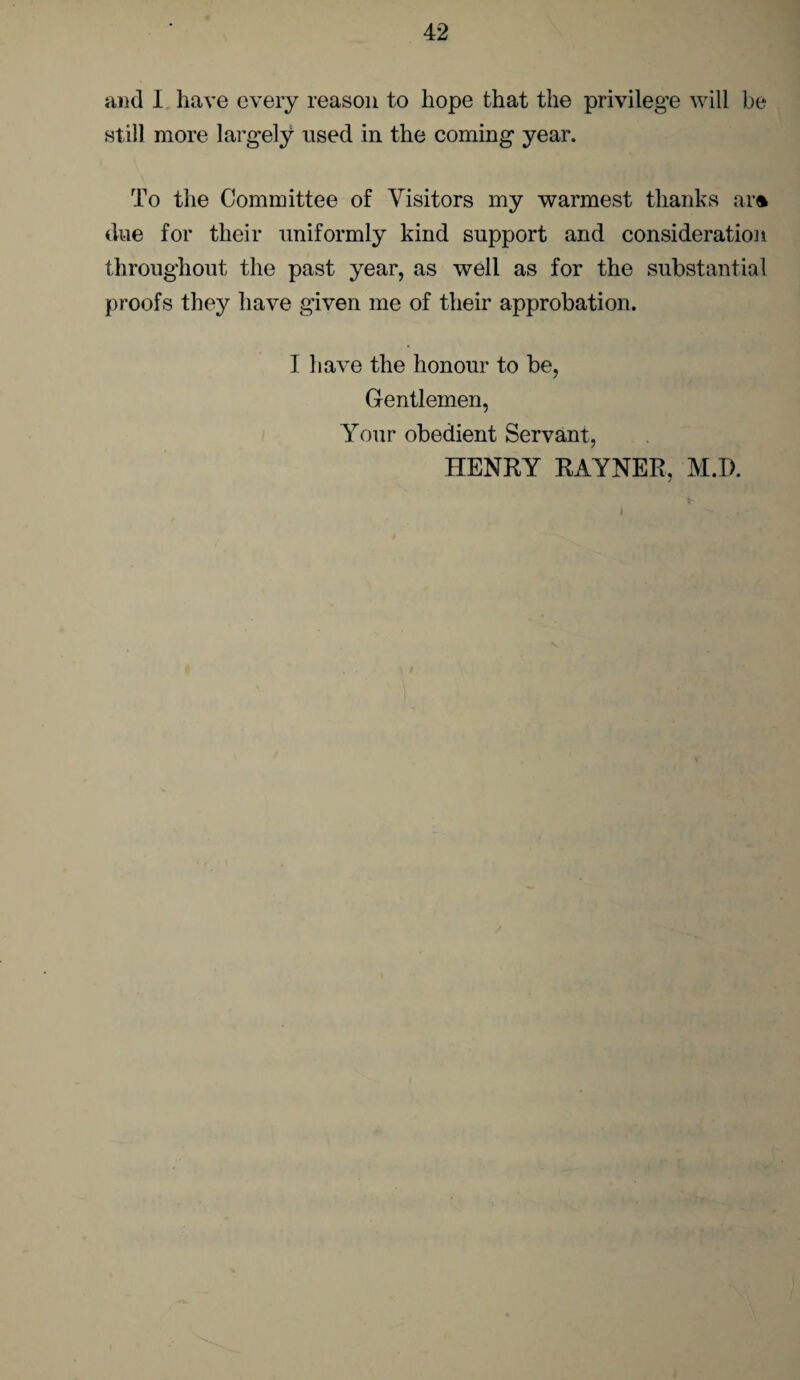 and I have every reason to hope that the privilege will be still more largely used in the coming year. To the Committee of Visitors my warmest thanks ar<* due for their uniformly kind support and consideration throughout the past year, as well as for the substantial proofs they have given me of their approbation. I have the honour to be, Gentlemen, Your obedient Servant, HENRY RAYNER, M.D.