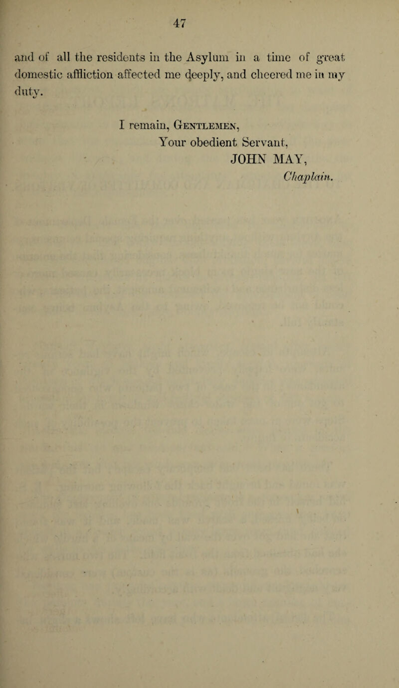 and of all the residents in the Asylum in a time of great domestic affliction affected me deeply, and cheered me in my duty. 1 remain, Gentlemen, Your obedient Servant, JOHN MAY, Chaplain.