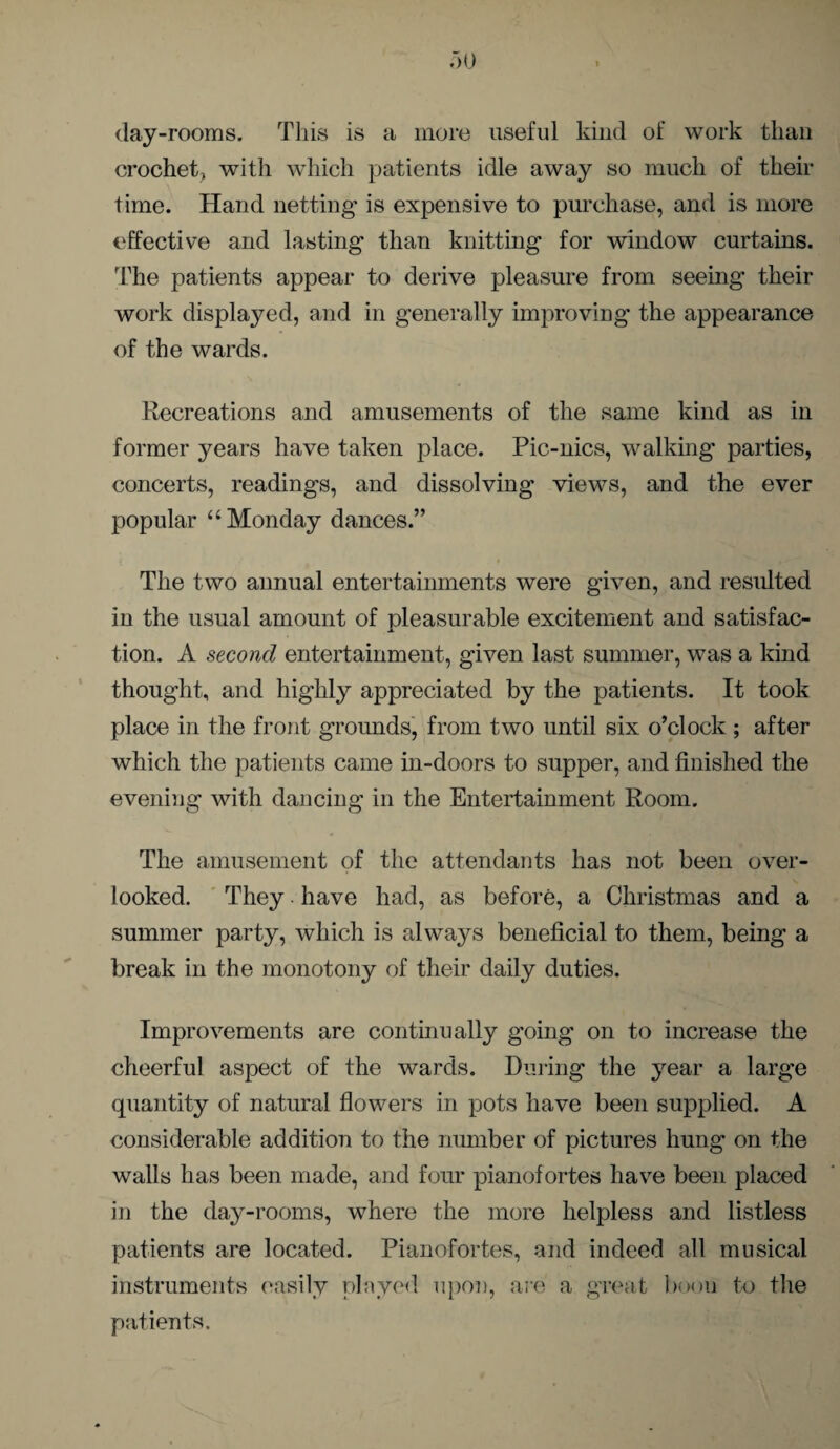 day-rooms. This is a more useful kind of work than crochet, with which patients idle away so much of their time. Hand netting is expensive to purchase, and is more effective and lasting than knitting for window curtains. The patients appear to derive pleasure from seeing their work displayed, and in generally improving the appearance of the wards. Recreations and amusements of the same kind as in former years have taken place. Pic-nics, walking parties, concerts, readings, and dissolving views, and the ever popular “Monday dances.” The two annual entertainments were given, and resulted in the usual amount of pleasurable excitement and satisfac¬ tion. A second entertainment, given last summer, was a kind thought, and highly appreciated by the patients. It took place in the front grounds, from two until six o’clock ; after which the patients came in-doors to supper, and finished the evening with dancing in the Entertainment Room. The amusement of the attendants has not been over¬ looked. They have had, as before, a Christmas and a summer party, which is always beneficial to them, being a break in the monotony of their daily duties. Improvements are continually going on to increase the cheerful aspect of the wards. During the year a large quantity of natural flowers in pots have been supplied. A considerable addition to the number of pictures hung on the walls has been made, and four pianofortes have been placed in the day-rooms, where the more helpless and listless patients are located. Pianofortes, and indeed all musical instruments easily played upon, are a great boon to the patients.