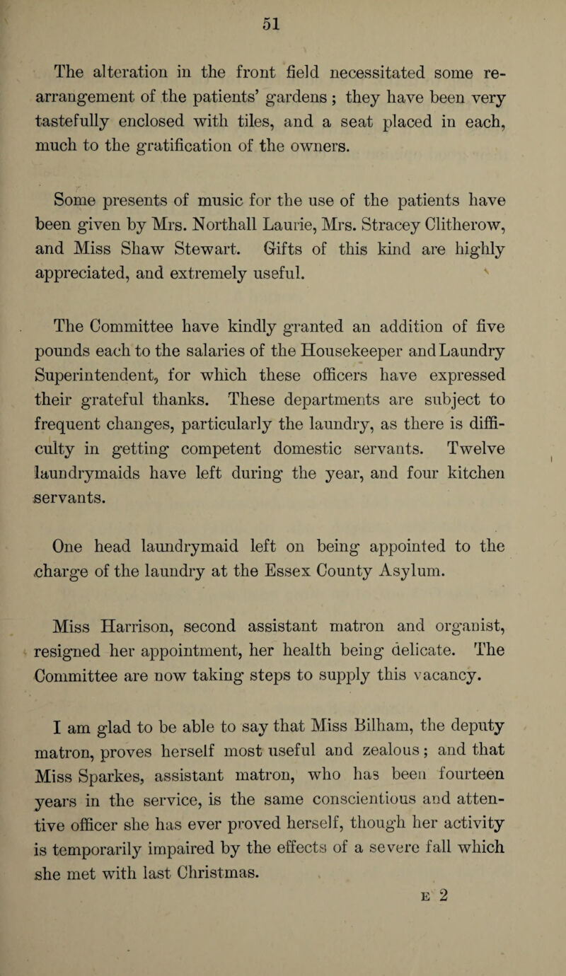 The alteration in the front field necessitated some re¬ arrangement of the patients’ gardens ; they have been very tastefully enclosed with tiles, and a seat placed in each, much to the gratification of the owners. Some presents of music for the use of the patients have been given by Mrs. Northall Laurie, Mrs. Stracey Clitherow, and Miss Shaw Stewart. Gifts of this kind are highly appreciated, and extremely useful. The Committee have kindly granted an addition of five pounds each to the salaries of the Housekeeper and Laundry Superintendent, for which these officers have expressed their grateful thanks. These departments are subject to frequent changes, particularly the laundry, as there is diffi¬ culty in getting competent domestic servants. Twelve laundrymaids have left during the year, and four kitchen servants. One head lamidrymaid left on being appointed to the charge of the laundry at the Essex County Asylum. Miss Harrison, second assistant matron and organist, resigned her appointment, her health being delicate. The Committee are now taking steps to supply this vacancy. I am glad to be able to say that Miss Bilham, the deputy matron, proves herself most useful and zealous; and that Miss Sparkes, assistant matron, who has been fourteen years in the service, is the same conscientious and atten¬ tive officer she has ever proved herself, though her activity is temporarily impaired by the effects of a severe fall which she met with last Christmas. e 2