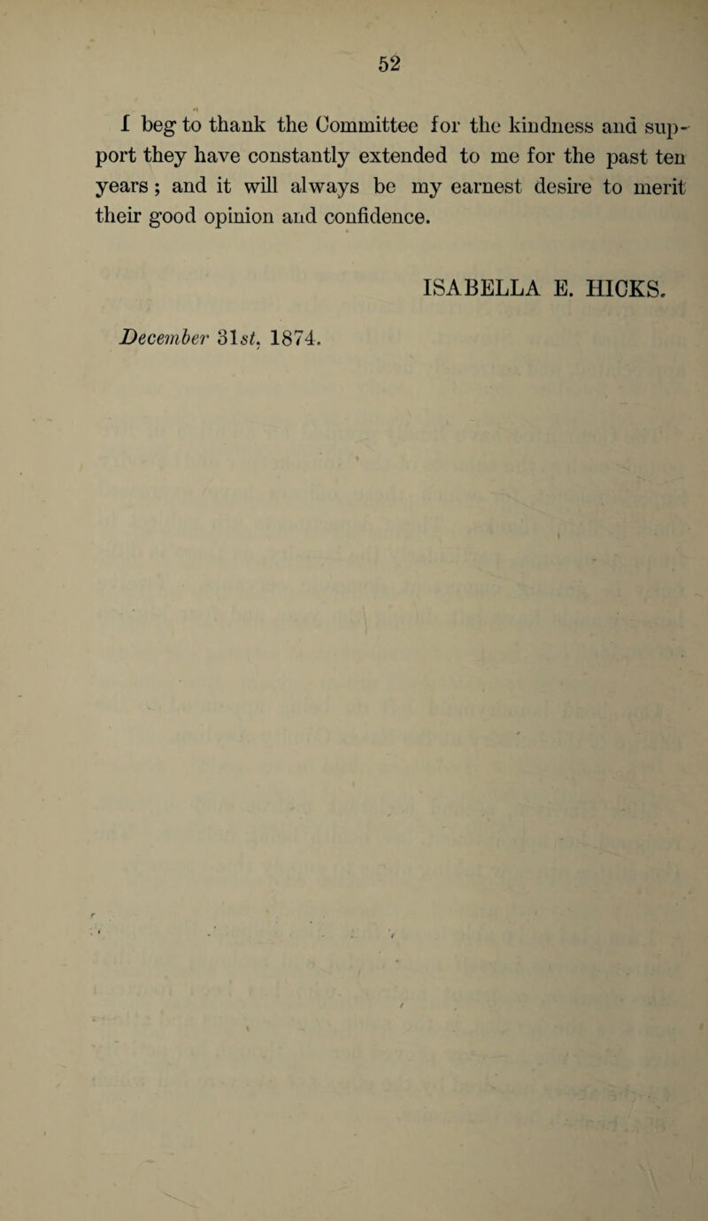 I beg to thank the Committee for the kindness and sup¬ port they have constantly extended to me for the past ten years; and it will always be my earnest desire to merit their good opinion and confidence. December 316^. 1874. ISABELLA E. HICKS. r