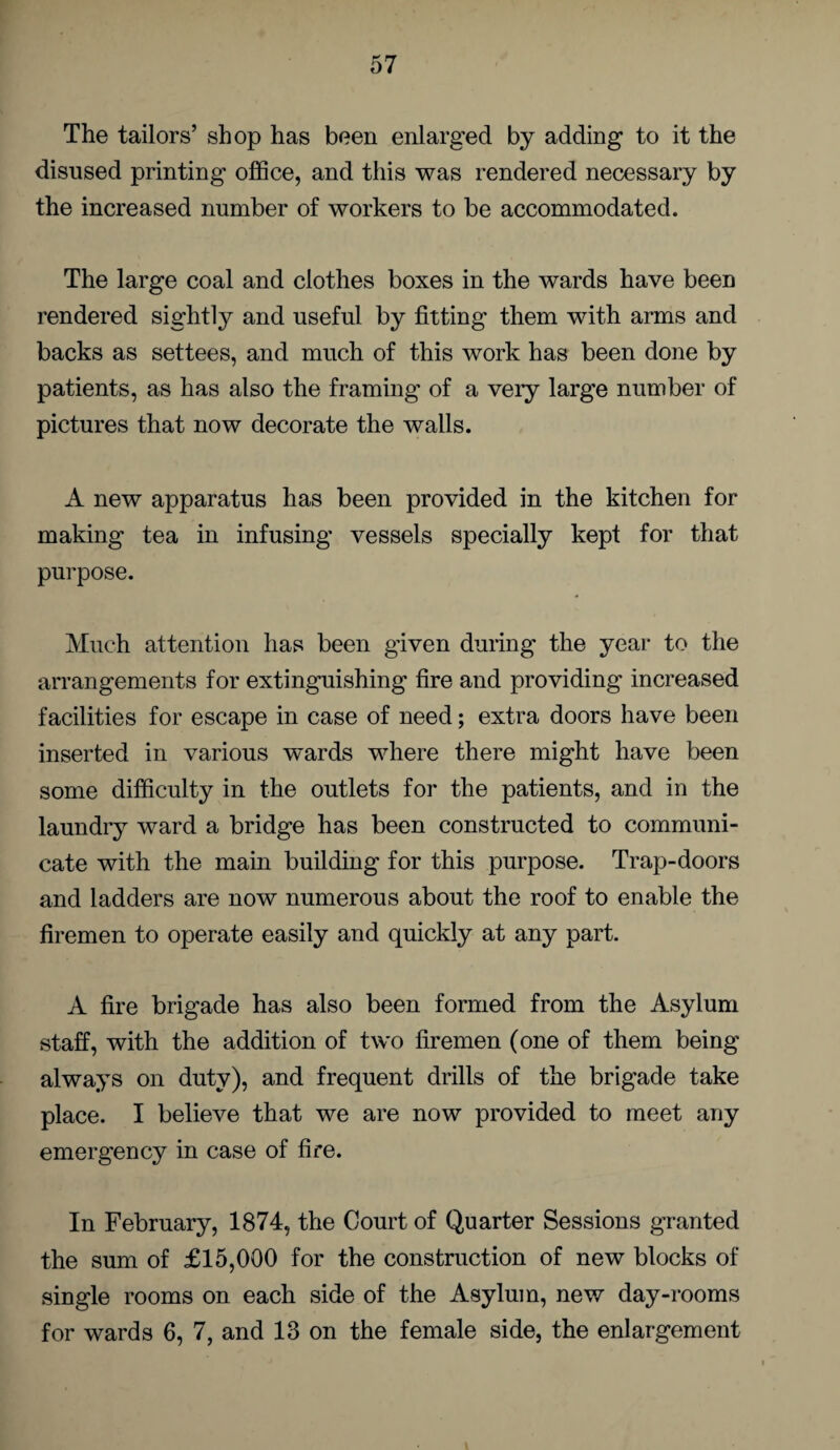 The tailors’ shop has been enlarged by adding to it the disused printing office, and this was rendered necessary by the increased number of workers to be accommodated. The large coal and clothes boxes in the wards have been rendered sightly and useful by fitting them with arms and backs as settees, and much of this work has been done by patients, as has also the framing of a veiy large number of pictures that now decorate the walls. A new apparatus has been provided in the kitchen for making tea in infusing vessels specially kept for that purpose. Much attention has been given during the year to the arrangements for extinguishing fire and providing increased facilities for escape in case of need; extra doors have been inserted in various wards where there might have been some difficulty in the outlets for the patients, and in the laundry ward a bridge has been constructed to communi¬ cate with the main building for this purpose. Trap-doors and ladders are now numerous about the roof to enable the firemen to operate easily and quickly at any part. A fire brigade has also been formed from the Asylum staff, with the addition of two firemen (one of them being always on duty), and frequent drills of the brigade take place. I believe that we are now provided to meet any emergency in case of fire. In February, 1874, the Court of Quarter Sessions granted the sum of £15,000 for the construction of new blocks of single rooms on each side of the Asylum, new day-rooms for wards 6, 7, and 13 on the female side, the enlargement