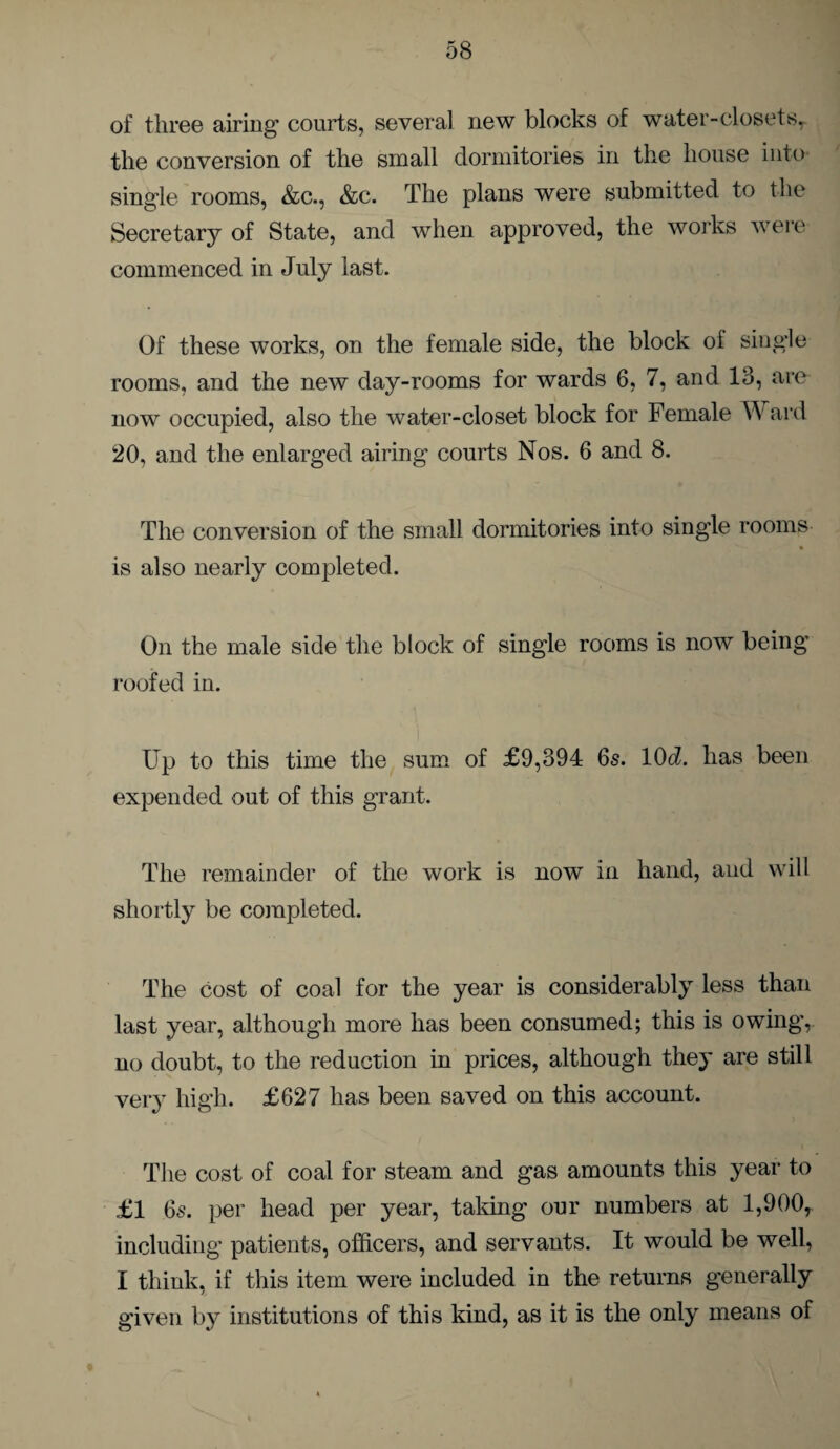 of three airing' courts, several new blocks of water-closets, the conversion of the small dormitories in the house into singie rooms, &c., &c. The plans were submitted to the Secretary of State, and when approved, the works were commenced in July last. Of these works, on the female side, the block ol single rooms, and the new day-rooms for wards 6, 7, and 13, are now occupied, also the water-closet block for Female W ard 20, and the enlarged airing courts Nos. 6 and 8. The conversion of the small dormitories into single rooms is also nearly completed. On the male side the block of single rooms is now being roofed in. Up to this time the sum of £9,394 6s. V)d. has been expended out of this grant. The remainder of the work is now in hand, and will shortly be completed. The cost of coal for the year is considerably less than last year, although more has been consumed; this is owing, no doubt, to the reduction in prices, although they are still very high. £627 has been saved on this account. The cost of coal for steam and gas amounts this year to £1 6s. per head per year, taking our numbers at 1,900, including patients, officers, and servants. It would be well, I think, if this item were included in the returns generally given by institutions of this kind, as it is the only means of
