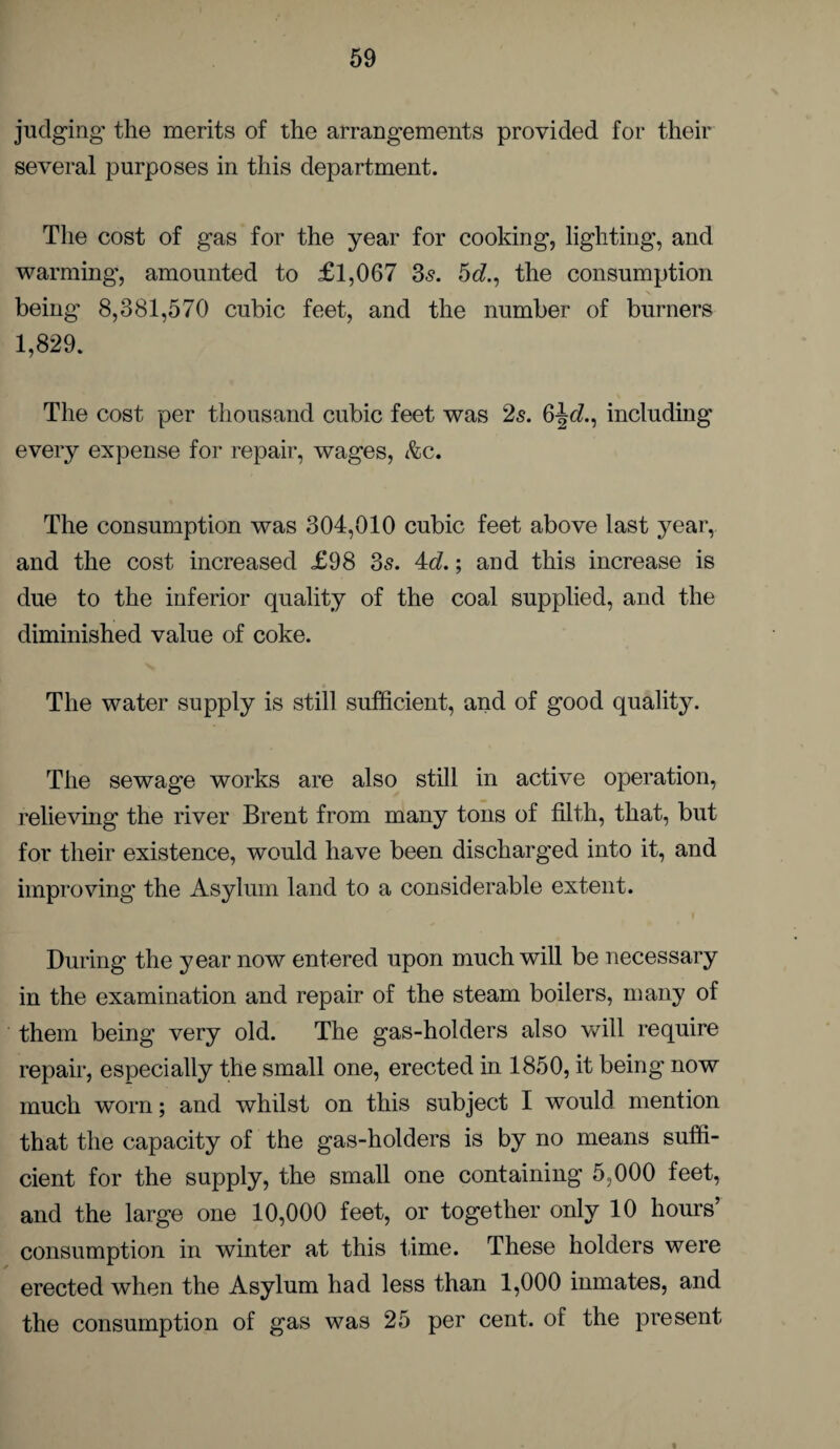 judging the merits of the arrangements provided for their several purposes in this department. The cost of gas for the year for cooking, lighting, and warming’, amounted to £1,067 35. 5c?., the consumption being’ 8,381,570 cubic feet, and the number of burners 1,829. The cost per thousand cubic feet was 2s. 6jc?., including every expense for repair, wages, &c. The consumption was 304,010 cubic feet above last year, and the cost increased £98 35. 4c?.; and this increase is due to the inferior quality of the coal supplied, and the diminished value of coke. The water supply is still sufficient, and of good quality. The sewage works are also still in active operation, relieving the river Brent from many tons of filth, that, but for their existence, would have been discharged into it, and improving the Asylum land to a considerable extent. During the year now entered upon much will be necessary in the examination and repair of the steam boilers, many of them being very old. The gas-holders also will require repair, especially the small one, erected in 1850, it being now much worn; and whilst on this subject I would mention that the capacity of the gas-holders is by no means suffi¬ cient for the supply, the small one containing 5,000 feet, and the large one 10,000 feet, or together only 10 hours’ consumption in winter at this time. These holders were erected when the Asylum had less than 1,000 inmates, and the consumption of gas was 25 per cent, of the present t