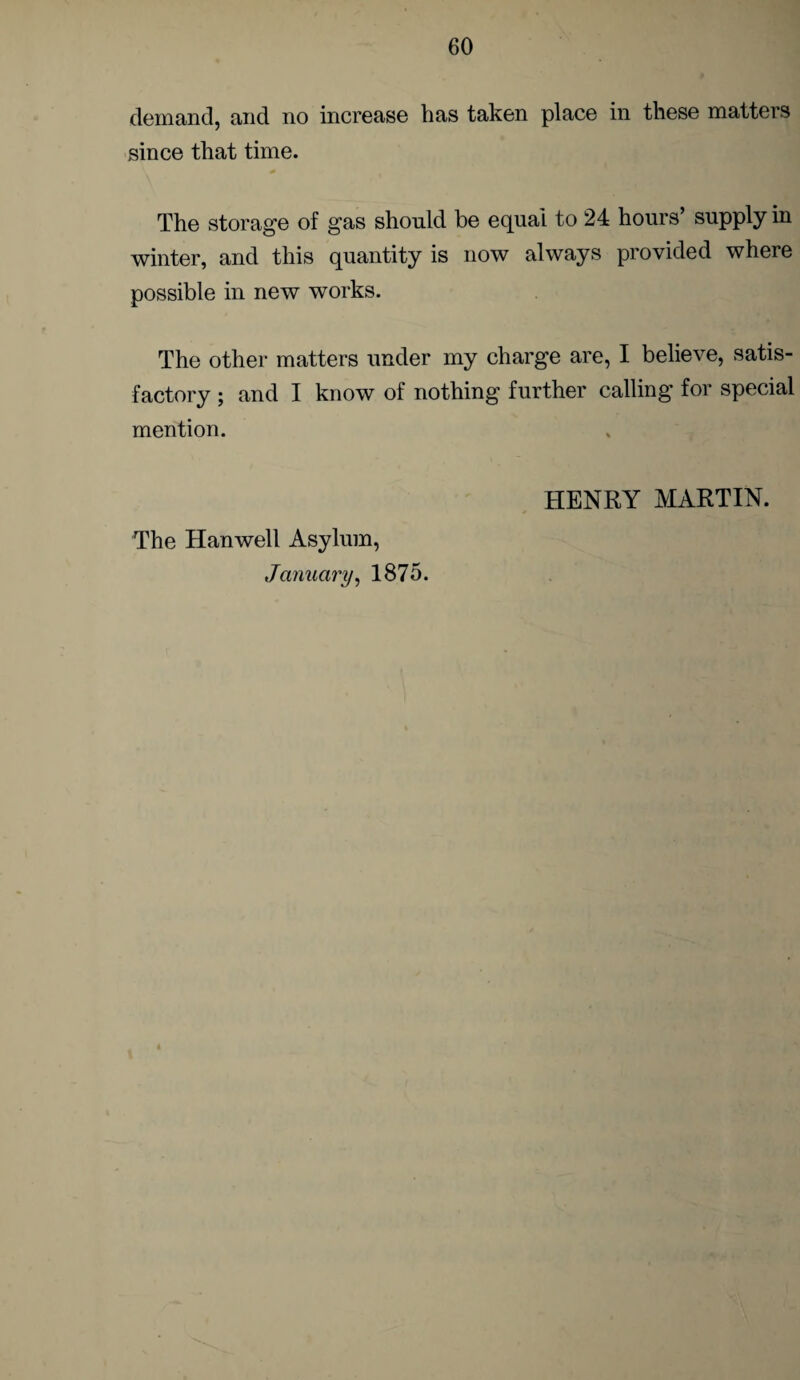 demand, and no increase has taken place in these matters since that time. The storage of gas should be equal to 24 hours’ supply in winter, and this quantity is now always provided where possible in new works. The other matters under my charge are, I believe, satis¬ factory ; and I know of nothing further calling for special mention. The Hanwell Asylum, HENRY MARTIN.