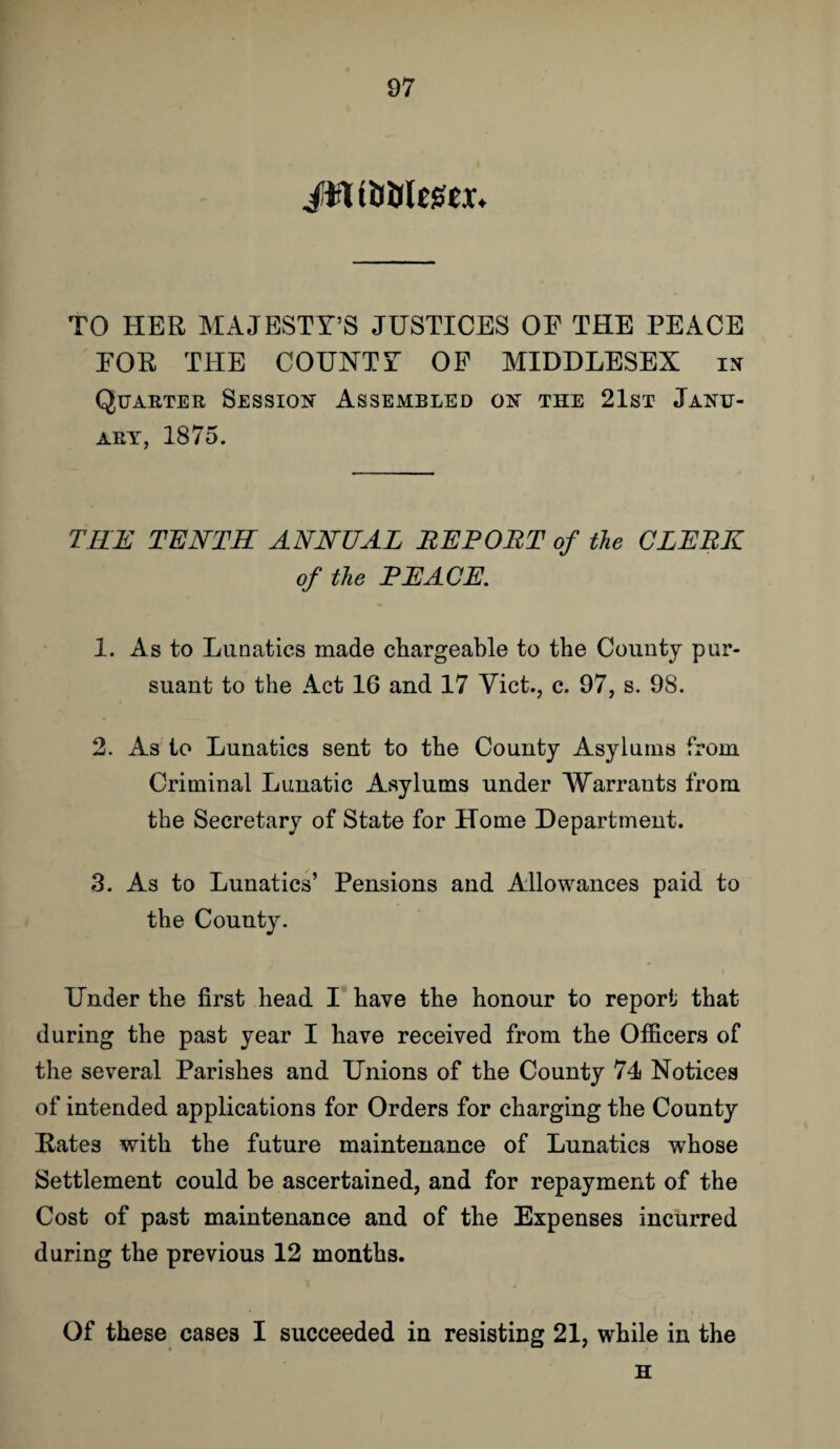 TO HER MAJESTY’S JUSTICES OF THE PEACE FOR THE COUNTY OF MIDDLESEX in Quarter Session Assembled on the 21st Janu¬ ary, 1875. THE TENTH ANNUAL REPORT of the CLERK of the PEACE. 1. As to Lunatics made chargeable to the County pur¬ suant to the Act 16 and 17 Viet., c. 97, s. 98. 2. As to Lunatics sent to the County Asylums from Criminal Lunatic Asylums under Warrants from the Secretary of State for Home Department. 3. As to Lunatics’ Pensions and Allowances paid to the County. Under the first head I have the honour to report that during the past year I have received from the Officers of the several Parishes and Unions of the County 74 Notices of intended applications for Orders for charging the County Rates with the future maintenance of Lunatics whose Settlement could be ascertained, and for repayment of the Cost of past maintenance and of the Expenses incurred during the previous 12 months. Of these cases I succeeded in resisting 21, while in the H