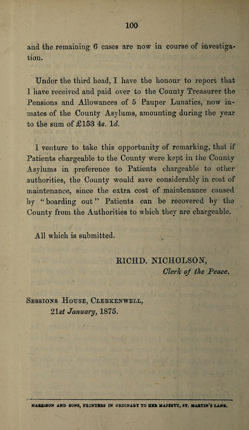 and the remaining 6 cases are now in course of investiga¬ tion. Under the third head, I have the honour to report; that I have received and paid over to the County Treasurer the Pensions and Allowances of 5 Pauper Lunatics, now in¬ mates of the County Asylums, amounting during the year to the sum of £153 4s. Id. I venture to take this opportunity of remarking, that if Patients chargeable to the County were kept in the County Asylums in preference to Patients chargeable to other authorities, the County would save considerably in cost of maintenance, since the extra cost of maintenance caused by “boarding out” Patients can be recovered by the County from the Authorities to which they are chargeable. A11 which is submitted. EICHD. NICHOLSON, Clerk of the Peace. Sessions House, Clerkenwell, 2\st January, 1875. HABBIBON and sons, Fa inties in ordinary to her majesty, ST. mastin's lank.