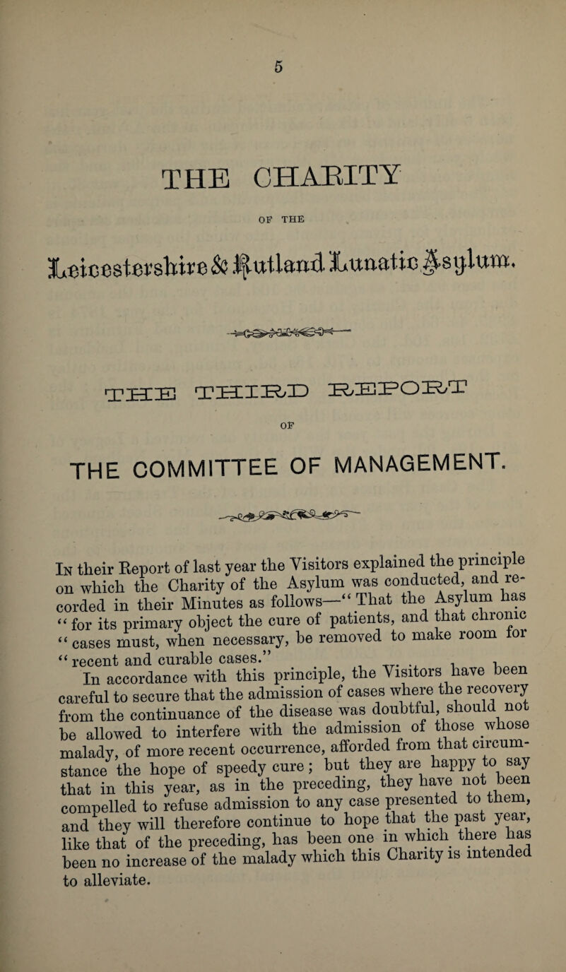 THE CHAEITY OF THE 3Lun.8ti8 the teliieeid report OP THE COMMITTEE OF MANAGEMENT. In their Report of last year the Visitors explained the principle on which the Charity of the Asylum was conducted, and re¬ corded in their Minutes as follows—“ That the Asylum lias “ for its primary object the cure of patients, and that chronic “ cases must, when necessary, be removed to make room tor “ recent and curable cases.” In accordance with this principle, the Visitors have been careful to secure that the admission of cases where the recovery from the continuance of the disease was doubtful, should not be allowed to interfere with the admission of those whose malady, of more recent occurrence, afforded from that circum¬ stance the hope of speedy cure; but they are happy to say that in this year, as in the preceding, they have not been compelled to refuse admission to any case presented to them, and Xthey will therefore continue to hope that the past year, like that of the preceding, has been one m which there has been no increase of the malady which this Charity is intended to alleviate.