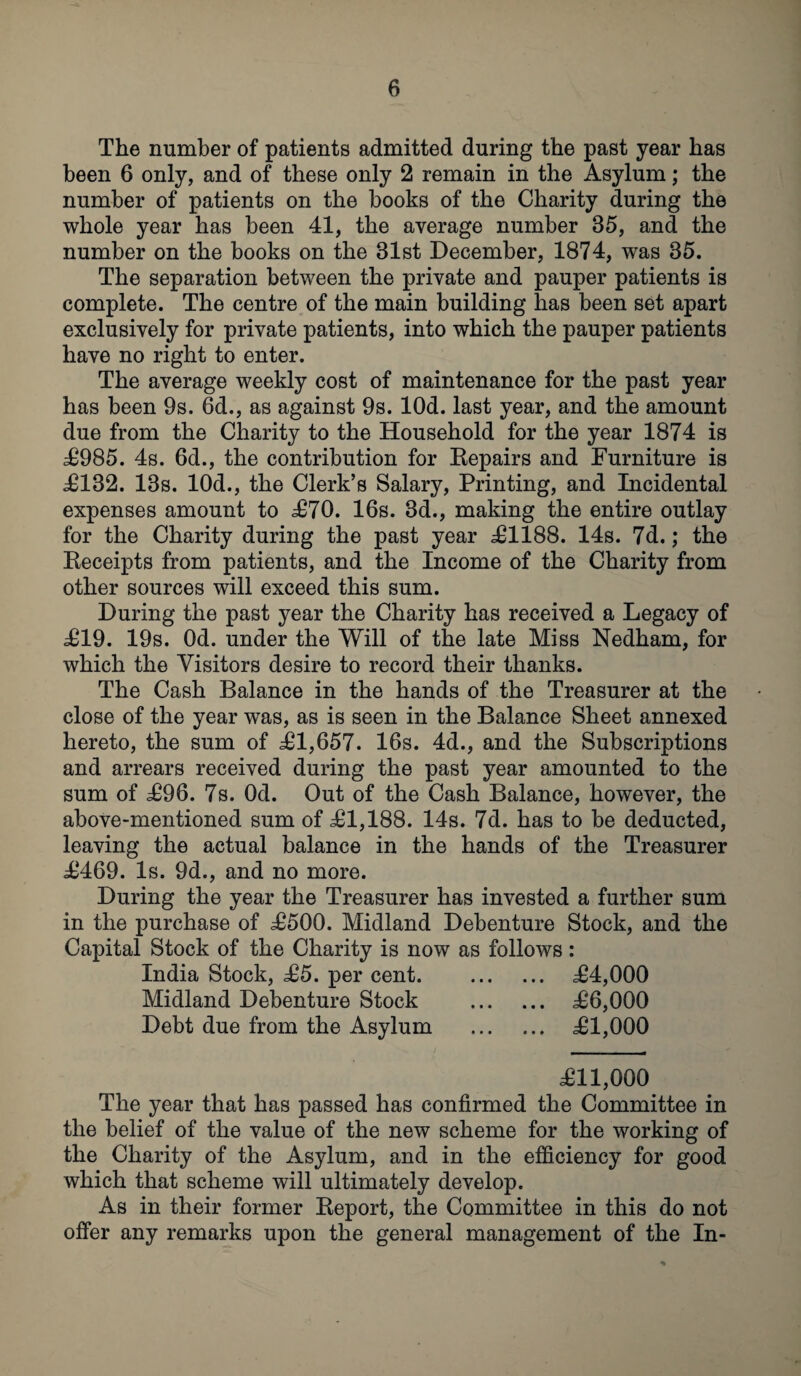 The number of patients admitted during the past year has been 6 only, and of these only 2 remain in the Asylum; the number of patients on the books of the Charity during the whole year has been 41, the average number 35, and the number on the books on the 31st December, 1874, was 35. The separation between the private and pauper patients is complete. The centre of the main building has been set apart exclusively for private patients, into which the pauper patients have no right to enter. The average weekly cost of maintenance for the past year has been 9s. 6d., as against 9s. lOd. last year, and the amount due from the Charity to the Household for the year 1874 is £985. 4s. 6d., the contribution for Repairs and Furniture is £132. 13s. 10d., the Clerk’s Salary, Printing, and Incidental expenses amount to £70. 16s. 3d., making the entire outlay for the Charity during the past year £1188. 14s. 7d.; the Receipts from patients, and the Income of the Charity from other sources will exceed this sum. During the past year the Charity has received a Legacy of £19. 19s. Od. under the Will of the late Miss Nedham, for which the Visitors desire to record their thanks. The Cash Balance in the hands of the Treasurer at the close of the year was, as is seen in the Balance Sheet annexed hereto, the sum of £1,657. 16s. 4d., and the Subscriptions and arrears received during the past year amounted to the sum of £96. 7s. Od. Out of the Cash Balance, however, the above-mentioned sum of £1,188. 14s. 7d. has to be deducted, leaving the actual balance in the hands of the Treasurer £469. Is. 9d., and no more. During the year the Treasurer has invested a further sum in the purchase of £500. Midland Debenture Stock, and the Capital Stock of the Charity is now as follows: India Stock, £5. per cent. £4,000 Midland Debenture Stock . £6,000 Debt due from the Asylum . £1,000 £11,000 The year that has passed has confirmed the Committee in the belief of the value of the new scheme for the working of the Charity of the Asylum, and in the efficiency for good which that scheme will ultimately develop. As in their former Report, the Committee in this do not offer any remarks upon the general management of the In-