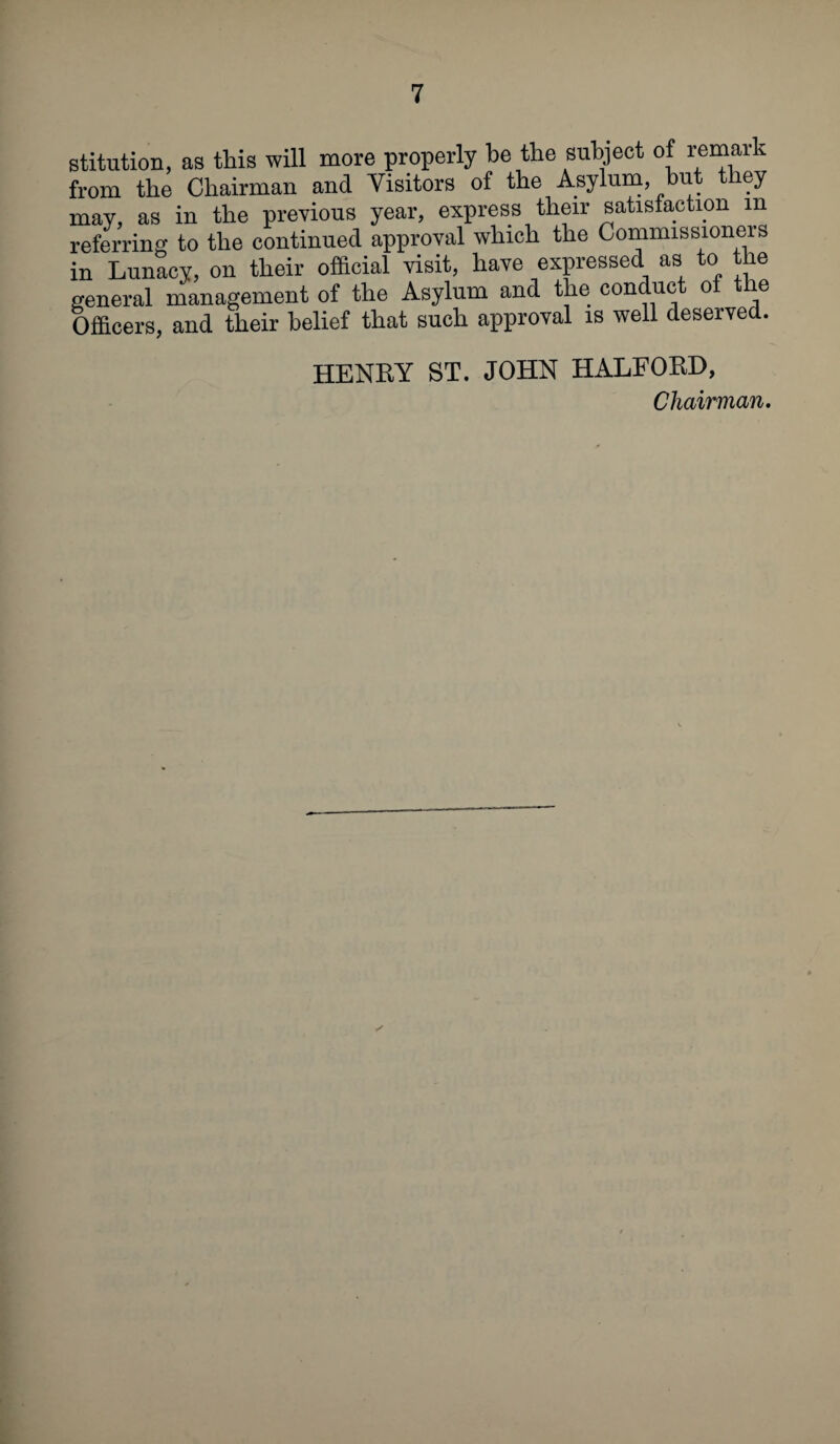 stitution, as this will more properly be the subject of reman from the Chairman and Visitors of the Asylum, hut they may, as in the previous year, express their satisfaction m referring to the continued approval which the Commissioners in Lunacy, on their official visit, have expressed as to the general management of the Asylum and the conduct of the Officers, and their belief that such approval is well deserved. HENRY ST. JOHN HALFORD,