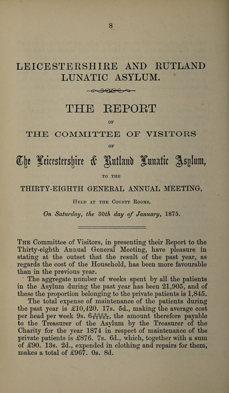 LEICESTERSHIRE AND RUTLAND LUNATIC ASYLUM. THE REPORT OF THE COMMITTEE OF VISITORS OF %\t feitestei'sljire # Jjtotlanb Janata &sjjlum, TO THE THIRTY-EIGHTH GENERAL ANNUAL MEETING, Held at the County Rooms, On Saturday, the 30th day of January, 1875. The Committee of Visitors, in presenting their Report to the Thirty-eighth Annual General Meeting, have pleasure in stating at the outset that the result of the past year, as regards the cost of the Household, has been more favourable than in the previous year. The aggregate number of weeks spent by all the patients in the Asylum during the past year has been 21,905, and of these the proportion belonging to the private patients is 1,845. The total expense of maintenance of the patients during the past year is £10,420. 17s. 5d., making the average cost per head per week 9s. 6^rVxnr> the amount therefore payable to the Treasurer of the Asylum by the Treasurer of the Charity for the year 1874 in respect of maintenance of the private patients is £876. 7s. 6d., which, together with a sum of £90. 13s. 2d., expended in clothing and repairs for them, makes a total of £967. 0s. 8d.