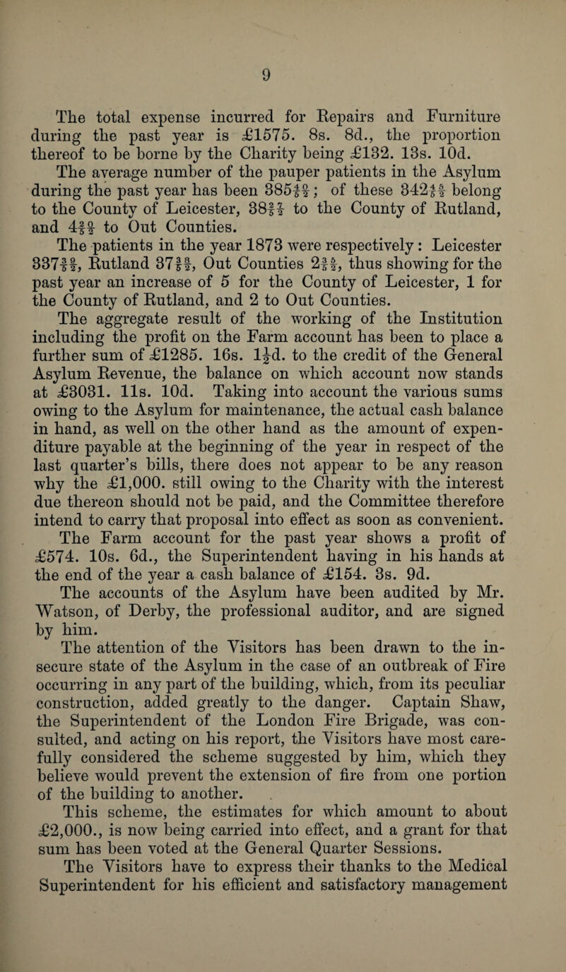 The total expense incurred for Repairs and Furniture during the past year is £1575. 8s. 8d., the proportion thereof to be borne by the Charity being £182. 13s. lOd. The average number of the pauper patients in the Asylum during the past year has been 385|§-; of these 342|f belong to the County of Leicester, 38f! to the County of Rutland, and 4-ff to Out Counties. The patients in the year 1878 were respectively: Leicester 33711, Rutland 37ff, Out Counties 2ff, thus showing for the past year an increase of 5 for the County of Leicester, 1 for the County of Rutland, and 2 to Out Counties. The aggregate result of the working of the Institution including the profit on the Farm account has been to place a further sum of £1285. 16s. ljd. to the credit of the General Asylum Revenue, the balance on which account now stands at £3031. 11s. lOd. Taking into account the various sums owing to the Asylum for maintenance, the actual cash balance in hand, as well on the other hand as the amount of expen¬ diture payable at the beginning of the year in respect of the last quarter’s bills, there does not appear to be any reason why the £1,000. still owing to the Charity with the interest due thereon should not be paid, and the Committee therefore intend to carry that proposal into effect as soon as convenient. The Farm account for the past year shows a profit of £574. 10s. 6d., the Superintendent having in his hands at the end of the year a cash balance of £154. 3s. 9d. The accounts of the Asylum have been audited by Mr. Watson, of Derby, the professional auditor, and are signed by him. The attention of the Visitors has been drawn to the in¬ secure state of the Asylum in the case of an outbreak of Fire occurring in any part of the building, which, from its peculiar construction, added greatly to the danger. Captain Shaw, the Superintendent of the London Fire Brigade, was con¬ sulted, and acting on his report, the Visitors have most care¬ fully considered the scheme suggested by him, which they believe would prevent the extension of fire from one portion of the building to another. This scheme, the estimates for which amount to about £2,000., is now being carried into effect, and a grant for that sum has been voted at the General Quarter Sessions. The Visitors have to express their thanks to the Medical Superintendent for his efficient and satisfactory management