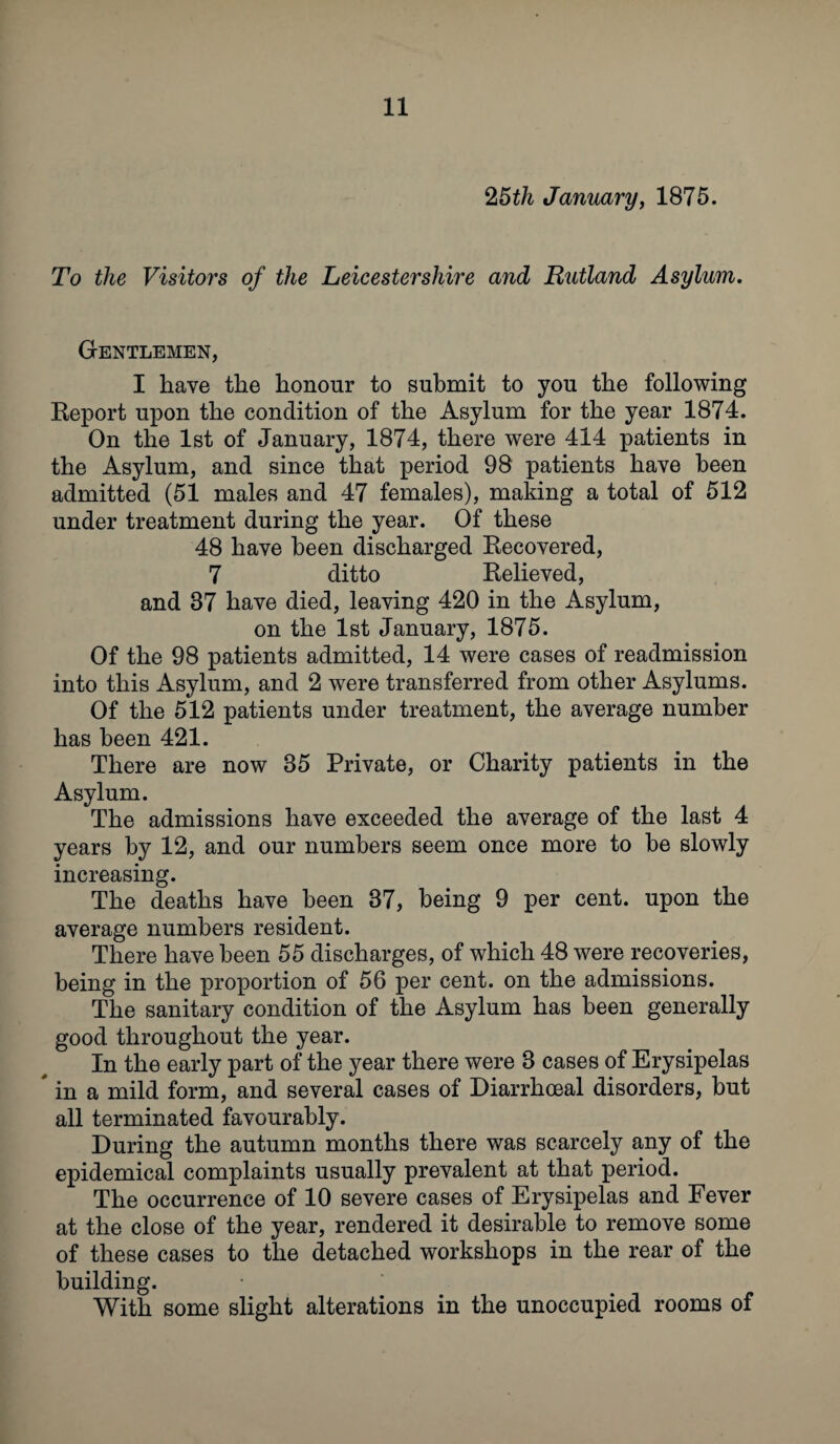 25 th January, 1875. To the Visitors of the Leicestershire and Rutland Asylum. Gentlemen, I have the honour to submit to you the following Report upon the condition of the Asylum for the year 1874. On the 1st of January, 1874, there were 414 patients in the Asylum, and since that period 98 patients have been admitted (51 males and 47 females), making a total of 512 under treatment during the year. Of these 48 have been discharged Recovered, 7 ditto Relieved, and 87 have died, leaving 420 in the Asylum, on the 1st January, 1875. Of the 98 patients admitted, 14 were cases of readmission into this Asylum, and 2 were transferred from other Asylums. Of the 512 patients under treatment, the average number has been 421. There are now 35 Private, or Charity patients in the Asylum. The admissions have exceeded the average of the last 4 years by 12, and our numbers seem once more to be slowly increasing. The deaths have been 37, being 9 per cent, upon the average numbers resident. There have been 55 discharges, of which 48 were recoveries, being in the proportion of 56 per cent, on the admissions. The sanitary condition of the Asylum has been generally good throughout the year. In the early part of the year there were 3 cases of Erysipelas * in a mild form, and several cases of Diarrhceal disorders, but all terminated favourably. During the autumn months there was scarcely any of the epidemical complaints usually prevalent at that period. The occurrence of 10 severe cases of Erysipelas and Fever at the close of the year, rendered it desirable to remove some of these cases to the detached workshops in the rear of the building. With some slight alterations in the unoccupied rooms of