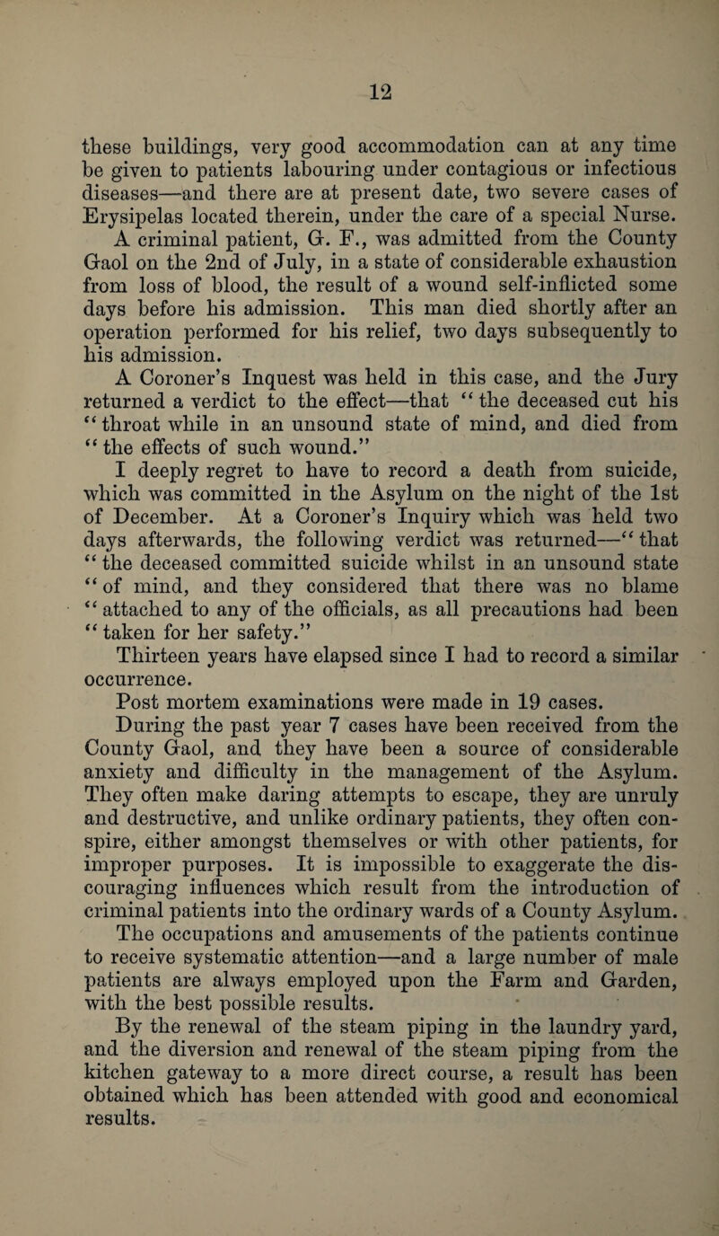 these buildings, very good accommodation can at any time be given to patients labouring under contagious or infectious diseases—and there are at present date, two severe cases of Erysipelas located therein, under the care of a special Nurse. A criminal patient, G. F., was admitted from the County Gaol on the 2nd of July, in a state of considerable exhaustion from loss of blood, the result of a wound self-inflicted some days before bis admission. This man died shortly after an operation performed for bis relief, two days subsequently to bis admission. A Coroner’s Inquest was held in this case, and the Jury returned a verdict to the effect—that “ the deceased cut bis “throat while in an unsound state of mind, and died from “ the effects of such wound.” I deeply regret to have to record a death from suicide, which was committed in the Asylum on the night of the 1st of December. At a Coroner’s Inquiry which was held two days afterwards, the following verdict was returned—“ that “ the deceased committed suicide whilst in an unsound state “ of mind, and they considered that there was no blame “ attached to any of the officials, as all precautions had been “ taken for her safety.” Thirteen years have elapsed since I had to record a similar occurrence. Post mortem examinations were made in 19 cases. During the past year 7 cases have been received from the County Gaol, and they have been a source of considerable anxiety and difficulty in the management of the Asylum. They often make daring attempts to escape, they are unruly and destructive, and unlike ordinary patients, they often con¬ spire, either amongst themselves or with other patients, for improper purposes. It is impossible to exaggerate the dis¬ couraging influences which result from the introduction of criminal patients into the ordinary wards of a County Asylum. The occupations and amusements of the patients continue to receive systematic attention—and a large number of male patients are always employed upon the Farm and Garden, with the best possible results. By the renewal of the steam piping in the laundry yard, and the diversion and renewal of the steam piping from the kitchen gateway to a more direct course, a result has been obtained which has been attended with good and economical results.