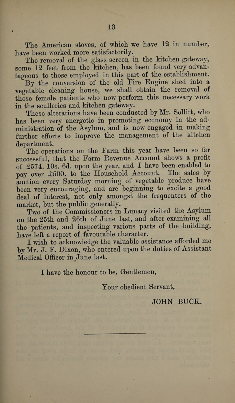 t The American stoves, of which we have 12 in number, have been worked more satisfactorily. The removal of the glass screen in the kitchen gateway, some 12 feet from the kitchen, has been found very advan¬ tageous to those employed in this part of the establishment. By the conversion of the old Fire Engine shed into a vegetable cleaning house, we shall obtain the removal of those female patients who now perform this necessary work in the sculleries and kitchen gateway. These alterations have been conducted by Mr. Sollitt, who has been very energetic in promoting economy in the ad¬ ministration of the Asylum, and is now engaged in making further efforts to improve the management of the kitchen department. The operations on the Farm this year have been so far successful, that the Farm Kevenue Account shows a profit of £574. 10s. 6d. upon the year, and I have been enabled to pay over £500. to the Household Account. The sales by auction every Saturday morning of vegetable produce have been very encouraging, and are beginning to excite a good deal of interest, not only amongst the frequenters of the market, hut the public generally. Two of the Commissioners in Lunacy visited the Asylum on the 25th and 26th of June last, and after examining all the patients, and inspecting various parts of the building, have left a report of favourable character. I wish to acknowledge the valuable assistance afforded me by Mr. J. F. Dixon, who entered upon the duties of Assistant Medical Officer in June last. I have the honour to he, Gentlemen, Your obedient Servant, JOHN BUCK.
