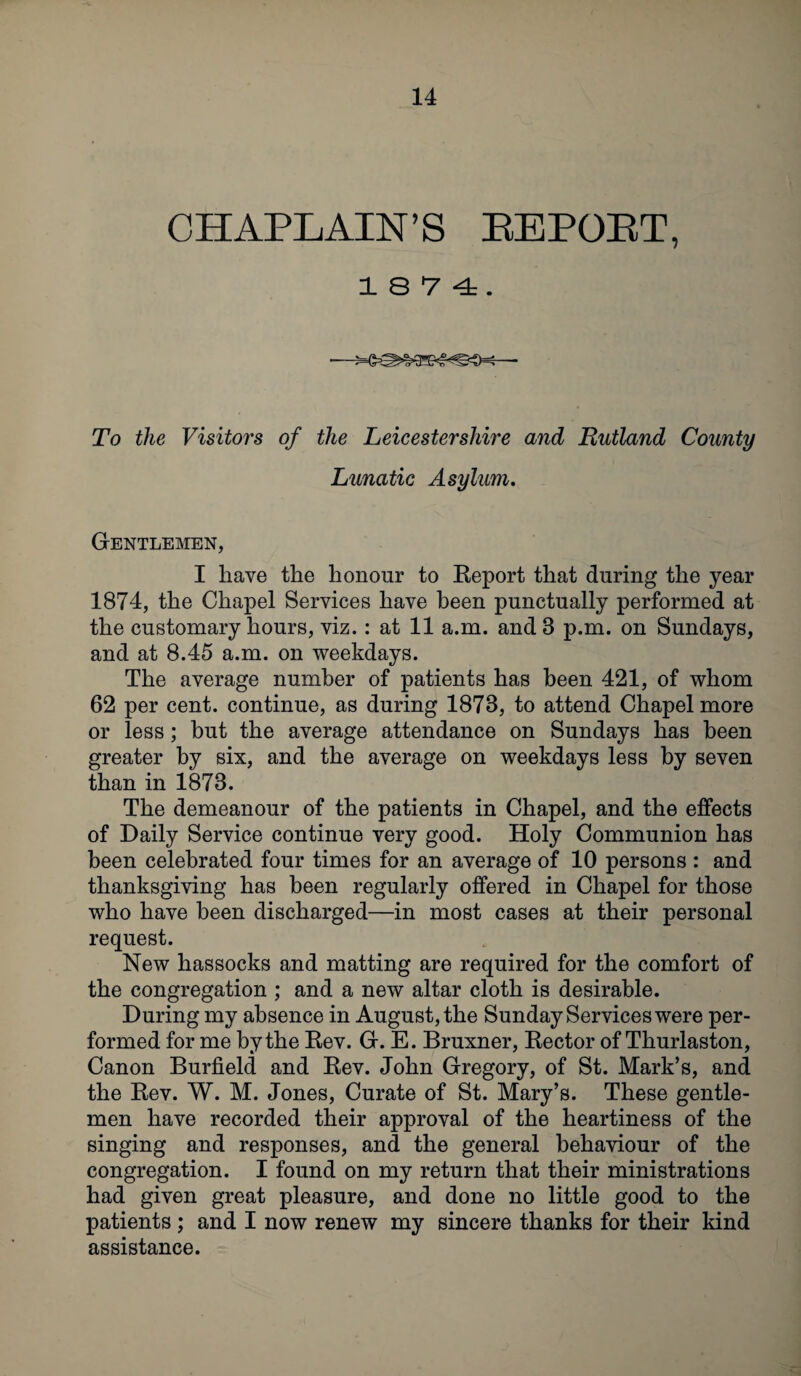 CHAPLAIN’S KEPOBT, 1874. To the Visitors of the Leicestershire and Rutland County Lunatic Asylum. Gentlemen, I have the honour to Eeport that during the year 1874, the Chapel Services have been punctually performed at the customary hours, viz.: at 11 a.m. and 8 p.m. on Sundays, and at 8.45 a.m. on weekdays. The average number of patients has been 421, of whom 62 per cent, continue, as during 1878, to attend Chapel more or less; but the average attendance on Sundays has been greater by six, and the average on weekdays less by seven than in 1878. The demeanour of the patients in Chapel, and the effects of Daily Service continue very good. Holy Communion has been celebrated four times for an average of 10 persons : and thanksgiving has been regularly offered in Chapel for those who have been discharged—in most cases at their personal request. New hassocks and matting are required for the comfort of the congregation ; and a new altar cloth is desirable. During my absence in August, the Sunday Services were per¬ formed for me by the Rev. G. E. Bruxner, Rector of Thurlaston, Canon Burfield and Rev. John Gregory, of St. Mark’s, and the Rev. W. M. Jones, Curate of St. Mary’s. These gentle¬ men have recorded their approval of the heartiness of the singing and responses, and the general behaviour of the congregation. I found on my return that their ministrations had given great pleasure, and done no little good to the patients ; and I now renew my sincere thanks for their kind assistance.