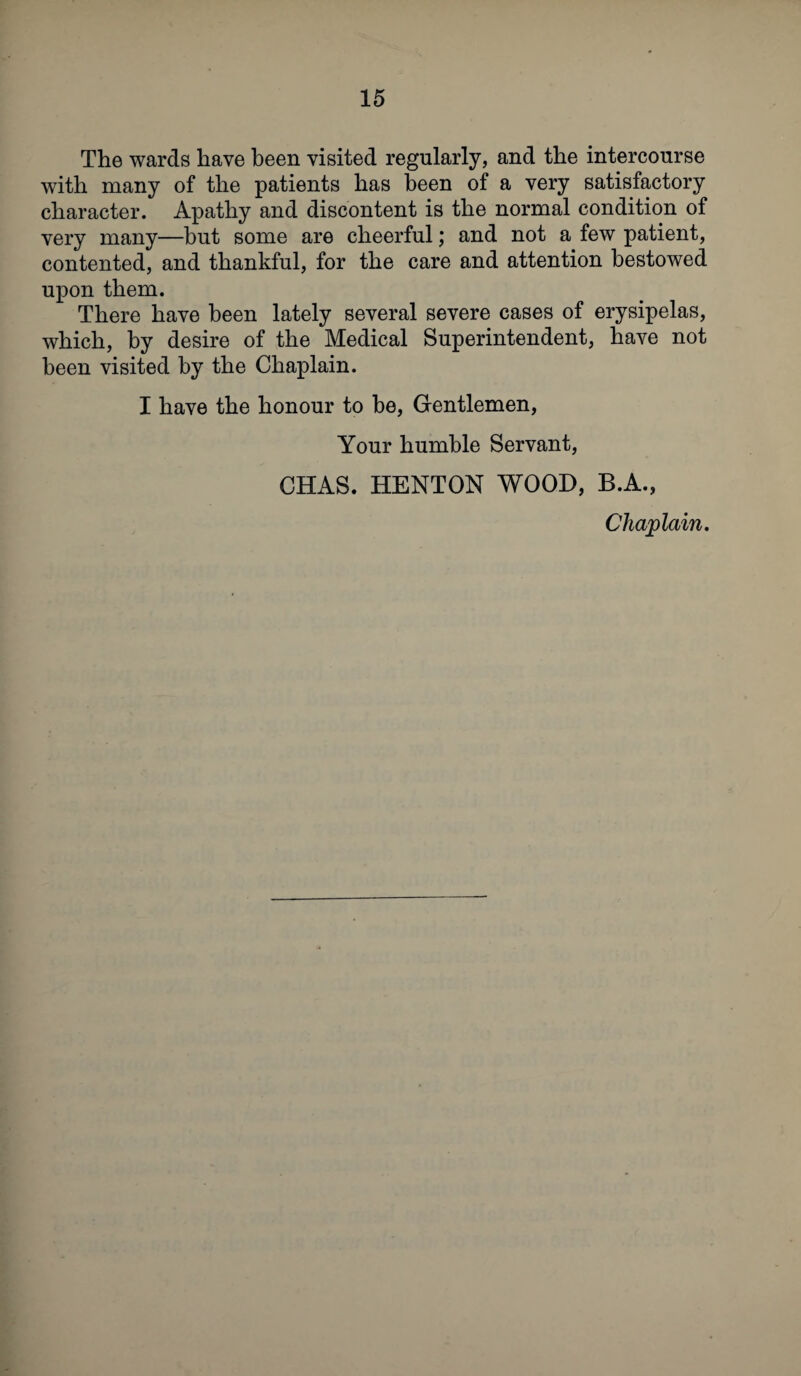 The wards have been visited regularly, and the intercourse with many of the patients has been of a very satisfactory character. Apathy and discontent is the normal condition of very many—but some are cheerful; and not a few patient, contented, and thankful, for the care and attention bestowed upon them. There have been lately several severe cases of erysipelas, which, by desire of the Medical Superintendent, have not been visited by the Chaplain. I have the honour to be, Gentlemen, Your humble Servant, CHAS. HENTON WOOD, B.A., Chaplain.