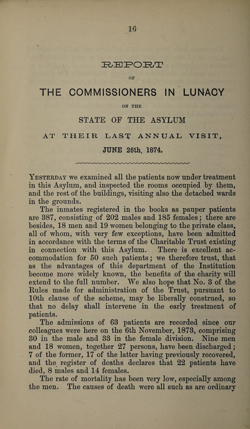 REPORT OF THE COMMISSIONERS IN LUNACY ON THE STATE OE THE ASYLUM VISIT, AT THEIR LAST ANNUAL JUNE 26th, 1874. Yesterday we examined all the patients now under treatment in this Asylum, and inspected the rooms occupied by them, and the rest of the buildings, visiting also the detached wards in the grounds. The inmates registered in the books as pauper patients are 887, consisting of 202 males and 185 females; there are besides, 18 men and 19 women belonging to the private class, all of whom, with very few exceptions, have been admitted in accordance with the terms of the Charitable Trust existing in connection with this Asylum. There is excellent ac¬ commodation for 50 such patients; we therefore trust, that as the advantages of this department of the Institution become more widely known, the benefits of the charity will extend to the full number. We also hope that No. 8 of the Rules made for administration of the Trust, pursuant to 10th clause of the scheme, may be liberally construed, so that no delay shall intervene in the early treatment of patients. The admissions of 68 patients are recorded since our colleagues were here on the 6th November, 1878, comprising 80 in the male and 88 in the female division. Nine men and 18 women, together 27 persons, have been discharged; 7 of the former, 17 of the latter having previously recovered, and the register of deaths declares that 22 patients have died, 8 males and 14 females. The rate of mortality has been very low, especially among the men. The causes of death were all such as are ordinary