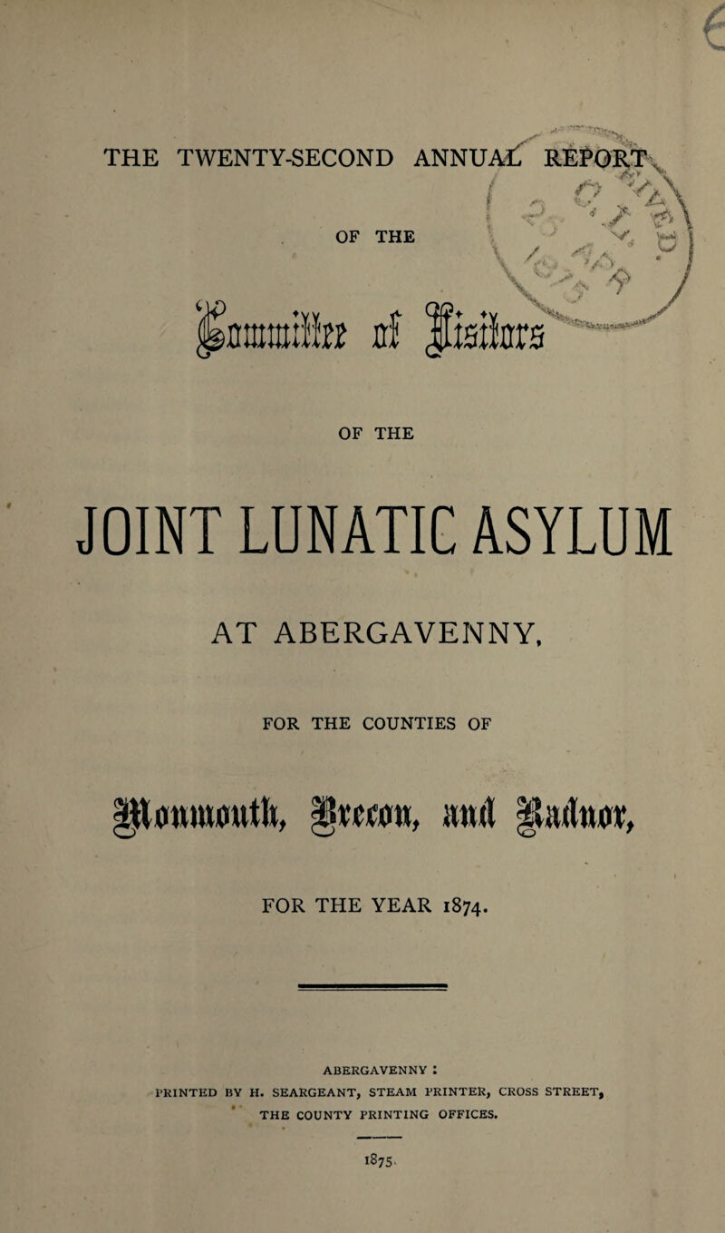 :~>fe THE TWENTY-SECOND ANNUM! REPORT OF THE 1 \ ( - o ;VA -r CA <\ jMtmlto jrf iiaikrs OF THE JOINT LUNATIC ASYLUM AT ABERGAVENNY, FOR THE COUNTIES OF §mcok, mul §Uulw, FOR THE YEAR 1874. ABERGAVENNY : PRINTED BY H. SEARGEANT, STEAM PRINTER, CROSS STREET, THE COUNTY PRINTING OFFICES. 1875.